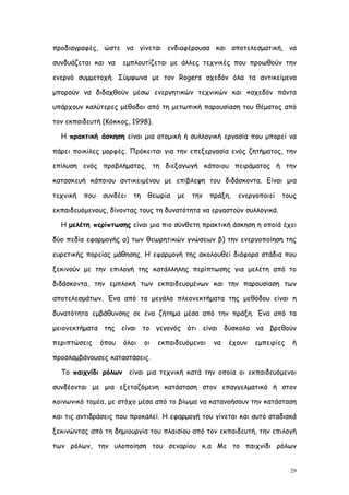 προδιαγραφές, ώστε να γίνεται ενδιαφέρουσα και αποτελεσματική, να

συνδυάζεται και να     εμπλουτίζεται με άλλες τεχνικές που προωθούν την

ενεργό συμμετοχή. Σύμφωνα με τον Rogers σχεδόν όλα τα αντικείμενα

μπορούν να διδαχθούν μέσω ενεργητικών τεχνικών και «σχεδόν πάντα

υπάρχουν καλύτερες μέθοδοι από τη μετωπική παρουσίαση του θέματος από

τον εκπαιδευτή (Κόκκος, 1998).

  Η πρακτική άσκηση είναι μια ατομική ή συλλογική εργασία που μπορεί να

πάρει ποικίλες μορφές. Πρόκειται για την επεξεργασία ενός ζητήματος, την

επίλυση ενός προβλήματος, τη διεξαγωγή κάποιου πειράματος ή την

κατασκευή κάποιου αντικειμένου με επίβλεψη του διδάσκοντα. Είναι μια

τεχνική   που   συνδέει   τη    θεωρία   με   την    πράξη,   ενεργοποιεί   τους

εκπαιδευόμενους, δίνοντας τους τη δυνατότητα να εργαστούν συλλογικά.

  Η μελέτη περίπτωσης είναι μια πιο σύνθετη πρακτική άσκηση η οποίά έχει

δύο πεδία εφαρμογής α) των θεωρητικών γνώσεων β) την ενεργοποίηση της

ευρετικής πορείας μάθησης. Η εφαρμογή της ακολουθεί διάφορα στάδια που

ξεκινούν με την επιλογή της κατάλληλης περίπτωσης για μελέτη από το

διδάσκοντα, την εμπλοκή των εκπαιδευομένων και την παρουσίαση των

αποτελεσμάτων. Ένα από τα μεγάλα πλεονεκτήματα της μεθόδου είναι η

δυνατότητα εμβάθυνσης σε ένα ζήτημα μέσα από την πράξη. Ένα από τα

μειονεκτήματα της είναι το γεγονός ότι είναι δύσκολο να βρεθούν

περιπτώσεις     όπου   όλοι    οι   εκπαιδευόμενοι    να   έχουν   εμπειρίες   ή

προσλαμβάνουσες καταστάσεις.

  Το παιχνίδι ρόλων είναι μια τεχνική κατά την οποία οι εκπαιδευόμενοι

συνδέονται με μια εξεταζόμενη κατάσταση στον επαγγελματικό ή στον

κοινωνικό τομέα, με στόχο μέσα από το βίωμα να κατανοήσουν την κατάσταση

και τις αντιδράσεις που προκαλεί. Η εφαρμογή του γίνεται και αυτό σταδιακά

ξεκινώντας από τη δημιουργία του πλαισίου από τον εκπαιδευτή, την επιλογή

των ρόλων, την υλοποίηση του σεναρίου κ.α Με το παιχνίδι ρόλων


                                                                               29
 