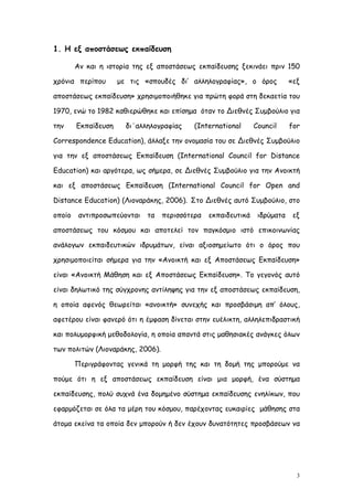 1. Η εξ αποστάσεως εκπαίδευση

        Αν και η ιστορία της εξ αποστάσεως εκπαίδευσης ξεκινάει πριν 150

χρόνια περίπου       με τις «σπουδές δι’ αλληλογραφίας», ο όρος            «εξ

αποστάσεως εκπαίδευση» χρησιμοποιήθηκε για πρώτη φορά στη δεκαετία του

1970, ενώ το 1982 καθιερώθηκε και επίσημα όταν το Διεθνές Συμβούλιο για

την     Εκπαίδευση     δι΄αλληλογραφίας    (International      Council     for

Correspondence Education), άλλαξε την ονομασία του σε Διεθνές Συμβούλιο

για την εξ αποστάσεως Εκπαίδευση (International Council for Distance

Education) και αργότερα, ως σήμερα, σε Διεθνές Συμβούλιο για την Ανοικτή

και εξ αποστάσεως Εκπαίδευση (International Council for Open and

Distance Education) (Λιοναράκης, 2006). Στο Διεθνές αυτό Συμβούλιο, στο

οποίο    αντιπροσωπεύονται   τα   περισσότερα   εκπαιδευτικά    ιδρύματα    εξ

αποστάσεως του κόσμου και αποτελεί τον παγκόσμιο ιστό επικοινωνίας

ανάλογων εκπαιδευτικών ιδρυμάτων, είναι αξιοσημείωτο ότι ο όρος που

χρησιμοποιείται σήμερα για την «Ανοικτή και εξ Αποστάσεως Εκπαίδευση»

είναι «Ανοικτή Μάθηση και εξ Αποστάσεως Εκπαίδευση». Το γεγονός αυτό

είναι δηλωτικό της σύγχρονης αντίληψης για την εξ αποστάσεως εκπαίδευση,

η οποία αφενός θεωρείται «ανοικτή» συνεχής και προσβάσιμη απ’ όλους,

αφετέρου είναι φανερό ότι η έμφαση δίνεται στην ευέλικτη, αλληλεπιδραστική

και πολυμορφική μεθοδολογία, η οποία απαντά στις μαθησιακές ανάγκες όλων

των πολιτών (Λιοναράκης, 2006).

        Περιγράφοντας γενικά τη μορφή της και τη δομή της μπορούμε να

πούμε ότι η εξ αποστάσεως εκπαίδευση είναι μια μορφή, ένα σύστημα

εκπαίδευσης, πολύ συχνά ένα δομημένο σύστημα εκπαίδευσης ενηλίκων, που

εφαρμόζεται σε όλα τα μέρη του κόσμου, παρέχοντας ευκαιρίες μάθησης στα

άτομα εκείνα τα οποία δεν μπορούν ή δεν έχουν δυνατότητες προσβάσεων να




                                                                             3
 