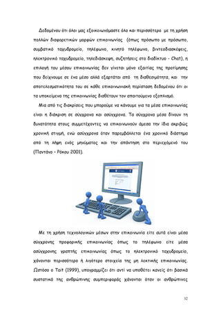 Δεδομένου ότι όλοι μας εξοικειωνόμαστε όλο και περισσότερο με τη χρήση

πολλών διαφορετικών μορφών επικοινωνίας (όπως πρόσωπο με πρόσωπο,

συμβατικό ταχυδρομείο, τηλέφωνο, κινητό τηλέφωνο, βιντεοδιασκέψεις,

ηλεκτρονικό ταχυδρομείο, τηλεδιάσκεψη, συζητήσεις στο διαδίκτυο - Chat), η

επιλογή του μέσου επικοινωνίας δεν γίνεται μόνο εξαιτίας της προτίμησης

που δείχνουμε σε ένα μέσο αλλά εξαρτάται από τη διαθεσιμότητα, και την

αποτελεσματικότητα του σε κάθε επικοινωνιακή περίσταση δεδομένου ότι οι

τα υποκείμενα της επικοινωνίας διαθέτουν τον απαιτούμενο εξοπλισμό.

  Μια από τις διακρίσεις που μπορούμε να κάνουμε για τα μέσα επικοινωνίας

είναι η διάκριση σε σύγχρονα και ασύγχρονα. Τα σύγχρονα μέσα δίνουν τη

δυνατότητα στους συμμετέχοντες να επικοινωνούν άμεσα την ίδια ακριβώς

χρονική στιγμή, ενώ ασύγχρονα όταν παρεμβάλλεται ένα χρονικό διάστημα

από τη λήψη ενός μηνύματος και την απάντηση στο περιεχόμενό του

(Παντάνο – Ρόκου 2001).




  Με τη χρήση τεχνολογικών μέσων στην επικοινωνία είτε αυτά είναι μέσα

σύγχρονης   προφορικής    επικοινωνίας   όπως   το   τηλέφωνο   είτε   μέσα

ασύγχρονης γραπτής επικοινωνίας όπως το ηλεκτρονικό ταχυδρομείο,

χάνονται περισσότερο ή λιγότερο στοιχεία της μη λεκτικής επικοινωνίας.

Ωστόσο ο Tait (1999), υπογραμμίζει ότι αντί να υποθέτει κανείς ότι βασικά

συστατικά της ανθρώπινης συμπεριφοράς χάνονται όταν οι ανθρώπινες



                                                                         32
 