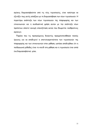 σχέσεις διαμεσολαβούνται από τις νέες τεχνολογίες, είναι καλύτερα να

εξετάζει πως αυτές αλλάζουν με τη διαμεσολάβηση των νέων τεχνολογιών. Η

περαιτέρω ανάπτυξη των νέων τεχνολογιών της πληροφορίας και των

επικοινωνιών και η συνδυαστική χρήση αυτών με την ανάπτυξη νέων

προϊόντων απαιτεί συνεχή επανεξέταση αυτού που θεωρείται «ανθρώπινες

σχέσεις».

  Παρόλο που τις προηγούμενες δεκαετίες πραγματοποιήθηκαν πολλές

έρευνες για να αποδειχτεί η αποτελεσματικότητα των τεχνολογιών της

πληροφορίας και των επικοινωνιών στην μάθηση, ωστόσο αποδείχθηκε ότι η

παιδαγωγική μέθοδος είναι το κλειδί στη μάθηση και η τεχνολογία είναι απλά

ένα διαμεσολαβητικό μέσο.




                                                                        33
 