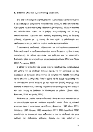 6. Διδακτικό υλικό και εξ αποστάσεως εκπαίδευση


   Ένα από τα πιο σημαντικά ζητήματα στην εξ αποστάσεως εκπαίδευση είναι

ο σχεδιασμός και η δημιουργία του διδακτικού υλικού, το οποίο αποτελεί τον

κύριο μοχλό της διαδικασίας της διδασκαλίας (Λιοναράκης, 2001). Η ποιότητα

του εκπαιδευτικού υλικού και ο βαθμός αλληλεπίδρασης του με τους

εκπαιδευόμενους εξαρτάται από πολλούς παράγοντες όπως οι θεωρίες

μάθησης, σύμφωνα με τις οποίες θα αναπτυχθεί η μεθοδολογία του

σχεδιασμού, οι στόχοι, αλλά και τα μέσα που θα χρησιμοποιηθούν.

   Ο προσεκτικός σχεδιασμός, η δημιουργία και η αξιοποίηση πολυμορφικού

διδακτικού υλικού με παιδαγωγικά κριτήρια μπορεί διευρύνει τις δυνατότητες

αυτενέργειας, το φάσμα εμπειριών των μαθητών και να υποστηρίξει

διαδικασίες τόσο συνεργατικής όσο και αυτενεργού μάθησης (Παντανό-Ρόκου

2002, Λιοναράκης 2001).

   Ο ρόλος του εκπαιδευτικού υλικού είναι να καθοδηγεί τον εκπαιδευόμενο

στη μελέτη του, να επεξηγεί δύσκολα σημεία, να τον εμψυχώνει και τον

ενθαρρύνει να συνεχίσει, επιτρέποντας να εκτιμήσει την πρόοδό του καθώς

και να επιλέγει ελεύθερα τον τόπο το χρόνο και το ρυθμό της μελέτης του.

Το εκπαιδευτικό υλικό σύμφωνα με τον Rowntree (1994) «περιέχει έναν

δάσκαλο σε ετοιμότητα, ο οποίος ενεργοποιείται αμέσως μόλις αυτό ανοιχτεί

και είναι έτοιμος να βοηθήσει το διδασκόμενο να μάθει»        (Evans, 1994,

Rowntree, 1994, Ματραλής, 1998).

   Αναλυτικά με το ρόλο του εκπαιδευτικού υλικού και πολύ περισσότερο με

τα ποιοτικά χαρακτηριστικά του έχουν ασχοληθεί πολλοί ειδικοί της Ανοικτή

και ανοικτή και εξ αποστάσεως εκπαίδευσης (Rowntree, 1992, Mena, 1993,

Holmberg, 1995, Keegan, 1996, Λιοναράκης, 1999, 2001, Laurilland 2002)

εστιάζοντας τα ερευνητικά τους ενδιαφέροντα για το σχεδιασμό του στην

ανάλυση   της   διαδικασίας   μάθησης,   δηλαδή   στο   πώς   μαθαίνουν   οι


                                                                          34
 