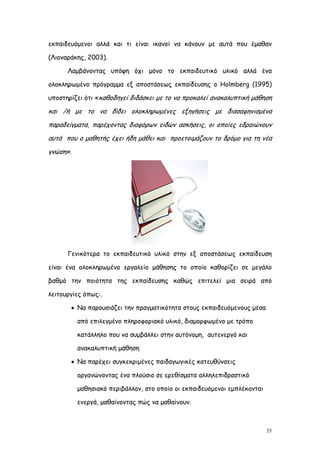εκπαιδευόμενοι αλλά και τι είναι ικανοί να κάνουν με αυτά που έμαθαν

(Λιοναράκης, 2003).

      Λαμβάνοντας υπόψη όχι μόνο το εκπαιδευτικό υλικό αλλά ένα

ολοκληρωμένο πρόγραμμα εξ αποστάσεως εκπαίδευσης ο Holmberg (1995)

υποστηρίζει ότι «καθοδηγεί διδάσκει με το να προκαλεί ανακαλυπτική μάθηση

και /ή με το να δίδει ολοκληρωμένες εξηγήσεις με διασαφηνισμένα
παραδείγματα, παρέχοντας διαφόρων ειδών ασκήσεις, οι οποίες εδραιώνουν
αυτά που ο μαθητής έχει ήδη μάθει και προετοιμάζουν το δρόμο για τη νέα
γνώση».




      Γενικότερα το εκπαιδευτικό υλικό στην εξ αποστάσεως εκπαίδευση

είναι ένα ολοκληρωμένο εργαλείο μάθησης το οποίο καθορίζει σε μεγάλο

βαθμό την ποιότητα της εκπαίδευσης καθώς επιτελεί μια σειρά από

λειτουργίες όπως:.

        Να παρουσιάζει την πραγματικότητα στους εκπαιδευόμενους μέσα

          από επιλεγμένο πληροφοριακό υλικό, διαμορφωμένο με τρόπο

          κατάλληλο που να συμβάλλει στην αυτόνομη, αυτενεργό και

          ανακαλυπτική μάθηση

        Να παρέχει συγκεκριμένες παιδαγωγικές κατευθύνσεις

          οργανώνοντας ένα πλούσιο σε ερεθίσματα αλληλεπιδραστικό

          μαθησιακό περιβάλλον, στο οποίο οι εκπαιδευόμενοι εμπλέκονται

          ενεργά, μαθαίνοντας πώς να μαθαίνουν.



                                                                          35
 
