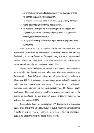  Να κινητοποιεί τον εκπαιδευόμενο παρέχοντας συνεχώς κίνητρα

           για μάθηση, εμψύχωση και ενθάρρυνση.

           Να δίνει τη δυνατότητα μέσα από πολύπλευρες δραστηριότητες να

           γίνεται σε βάθος εμπέδωση του περιεχομένου.

           Να συμβάλλει συστηματικά στην ανάπτυξη και καλλιέργεια των

           δεξιοτήτων, οι οποίες είναι απαραίτητες για την εξέλιξη και την

           ανάπτυξη των εκπαιδευομένων.

           Να εξοικειώνει τους εκπαιδευόμενος με πολύπλευρες διαδικασίες

           αξιολόγησης.

      Είναι φανερό ότι η εκπλήρωση αυτού του πολυδιάστατου και

πρωτεύοντα ρόλου στην εξ αποστάσεως εκπαίδευση, απαιτεί πολύπλευρες

διαδικασίες για το σχεδιασμό και δημιουργία ενός ποιοτικού εκπαιδευτικού

υλικού,    ζήτημα που απασχολεί έντονα κάθε οργανισμό που ασχολείται με

ανοικτή και εξ αποστάσεως εκπαίδευση (Μena, 1993).

      Για τον σωστό σχεδιασμό του εκπαιδευτικού υλικού, είναι απαραίτητο

να απαντηθεί ένα βασικό ερώτημα: «Για ποιο λόγο είναι απαραίτητο να

δημιουργηθεί ειδικό διδακτικό υλικό για εξ αποστάσεως εκπαίδευση;»

(Rowntree 1994). Η απάντηση του ερωτήματος αυτού καθορίζει αφενός το

ρόλο του στο συγκεκριμένο πρόγραμμα εξ αποστάσεως εκπαίδευσης,

αφετέρου δίνει στοιχεία για τις προδιαγραφές του. Οι βασικές αρχές

σχεδιασμού διδακτικού υλικού οποιασδήποτε μορφής και περιεχομένου θα

πρέπει να βασίζονται σε μια αναλυτική μορφή ανάπτυξης περιεχομένων

μάθησης (Λιοναράκης, 2004).

      Προκειμένου όμως να δημιουργηθεί Ε.Υ. βασισμένο στις παρακάτω

αρχές είναι απαραίτητο να διερευνηθούν ορισμένα σημαντικά ζητήματα όπως

η ομάδα-στόχος, οι στόχοι, οι μαθησιακές ανάγκες, οι θεωρίες μάθησης, οι

μορφές, τα χαρακτηριστικά της δομής, του ύφους κτλ.




                                                                             36
 