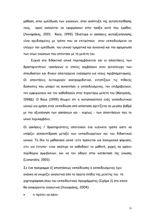 μάθηση, στην εμπέδωση των γνώσεων, στην ανάπτυξη της αυτοπεποίθησης

τους,     αφού καλούνται να εφαρμόσουν στην πράξη αυτά που έμαθαν,

(Λιοναράκης, 2001,      Race, 1999). Ιδιαίτερα οι ασκήσεις αυτοαξιολόγησης

είναι σχεδιασμένες με τρόπο που να επιτρέπουν         στον εκπαιδευόμενο να

ελέγχει την εμπέδωση του υλικού τμηματικά και συνολικά και την αφομοίωση

των νέων γνώσεων που απέκτησε με τη μελέτη του.

        Συχνά στα διδακτικά υλικά περιλαμβάνονται και οι απαντήσεις των

δραστηριοτήτων –ασκήσεων οι οποίες συμβάλουν στον αυτοέλεγχο των

σπουδαστών και δίνουν απαιτούμενα εναύσματα για νέους προβληματισμούς.

Οι   απαντήσεις     λειτουργούν   ανατροφοδοτικά,   εντοπίζουν   τις   πιθανές

δυσκολίες που μπορεί να συναντήσει ο εκπαιδευόμενος, τον επιβραβεύουν,

τον εμψυχώνουν και τον καθοδηγούν στην περαιτέρω μελέτη του (Ματραλής,

1998β). Ο Race (1999) θεωρεί ότι η καταλληλότητα ενός εκπαιδευτικού

υλικού για χρήση στην εκπαίδευση από απόσταση σχετίζεται σε μεγάλο βαθμό

με την αξιολόγηση των ασκήσεων και - κυρίως - των απαντήσεων που το

υλικό περιλαμβάνει.

Οι ασκήσεις / δραστηριότητες αποτελούν ένα ευέλικτο τρόπο ώστε να

υπάρξει αλληλεπίδραση μεταξύ των εκπαιδευομένων και του διδακτικού

υλικού. Το ίδιο το μαθησιακό υλικό –είτε πρόκειται για πολυμεσικό ψηφιακό,

είτε για έντυπο– είναι σκόπιμο να καθοδηγεί το μαθητή, χωρίς να αφήνει

περιθώρια αμφιβολιών, και να τον οδηγεί στην κατάκτηση της γνώσης

(Lionarakis, 2001):

Σε ένα πρόγραμμα εξ αποστάσεως εκπαίδευσης ο εκπαιδευόμενος έχει

ανάγκη να γνωρίζει αναλυτικά από τα πρώτα στάδια της μελέτης του τη

χαρτογράφηση όλου του εκπαιδευτικού προγράμματος (Σχήμα 3) στο οποίο

θα αναφέρονται αναλυτικά (Λιοναράκης, 2004):

        τι πρέπει να κάνει



                                                                            38
 