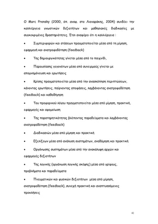 Ο Marc Prensky (2000, όπ. αναφ. στο Λιοναράκης, 2004) συνδέει την

καλλιέργεια   γνωστικών   δεξιοτήτων    και   μαθησιακές   διαδικασίες   με

συγκεκριμένες δραστηριότητες. Έτσι αναφέρει ότι η καλλιέργεια :

     Συμπεριφορών και στάσεων πραγματοποιείται μέσα από τη μίμηση,

εφαρμογή και ανατροφοδότηση (feedback)

     Της δημιουργικότητας γίνεται μέσα από το παιχνίδι,

     Παρουσίασης γεγονότων μέσα από συνειρμούς γίνεται με

απομνημόνευση και ερωτήσεις

     Κρίσης πραγματοποιείται μέσα από την ανασκόπηση περιπτώσεων,

κάνοντας ερωτήσεις, παίρνοντας αποφάσεις, λαμβάνοντας ανατροφοδότηση

(feedback) και καθοδήγηση

     Του προφορικού λόγου πραγματοποιείται μέσα από μίμηση, πρακτική,

εφαρμογές και αφομοίωση

     Της παρατηρητικότητας βλέποντας παραδείγματα και λαμβάνοντας

ανατροφοδότηση (feedback)

     Διαδικασιών μέσα από μίμηση και πρακτική

     Εξελίξεων μέσα από ανάλυση συστημάτων, αναδόμηση και πρακτική

     Οργάνωσης συστημάτων μέσα από την ανακάλυψη αρχών και

εφαρμογές δεξιοτήτων

     Της λογικής (οργάνωση λογικής σκέψης) μέσα από γρίφους,

προβλήματα και παραδείγματα

     Πνευματικών και φυσικών δεξιοτήτων μέσα από μίμηση,

ανατροφοδότηση (feedback), συνεχή πρακτική και αναπτυσσόμενες

προκλήσεις




                                                                         41
 