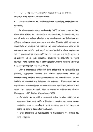       Προφορικής έκφρασης και ρόλων παρουσιάσεων μέσα από την

απομνημόνευση, πρακτική και καθοδήγηση

      Θεωριών μέσα από τη λογική συγκρότηση της σκέψης, επεξηγήσεις και

ερωτήσεις

      Με βάση παρουσίαση αυτή του Prensky (2000 οπ. αναφ. στο Λιοναράκης

2004) είναι εύκολο να εντοπιστούν οι πιο σημαντικές δραστηριότητες που

μας οδηγούν στη μάθηση. Ωστόσο στον προσδιορισμό των δεδομένων της

μάθησης υπάρχουν μερικά ερωτήματα που είναι δύσκολο, αλλά οφείλουν να

απαντηθούν. Αν και το αρχικό ερώτημα είναι «πώς μαθαίνουν οι μαθητές» τα

ερωτήματα που πηγάζουν από αυτό ή μετά από αυτό είναι εξίσου καίρια όπως

: α) «τι συγκεκριμένες ενέργειες θα πρέπει να κάνουν οι εκπαιδευόμενοι για

να μάθουν» και β) είναι εξαιρετικά σημαντικό να απαντηθεί το τελικό

ερώτημα : «από τη στιγμή που οι μαθητές έμαθαν, τι είναι ικανοί να κάνουν με

τις γνώσεις αυτές»; (Λιοναράκης, 2004)

      Στην εξ αποστάσεως εκπαίδευση είναι απαραίτητο να δημιουργηθεί ένα

ζωντανό,    αμφίδρομο,    προσιτό    και   φιλικό   εκπαιδευτικό   υλικό   με

δραστηριότητες-ασκήσεις που δραστηριοποιούν τον εκπαιδευόμενο και τον

βοηθούν να ενταχθεί στη διαδικασία της μάθησης.         Προκειμένου όλα τα

παραπάνω να βρουν εφαρμογή κατά την διαδικασία δημιουργίας εκπαιδευτικού

υλικού είναι χρήσιμο να υιοθετηθούν οι παρακάτω παιδαγωγικές οδηγίες:

(Λιοναράκης, 2005, Γκιόσος Κουτσούμπα, 2005)

     Οι οδηγίες για τη μελέτη του υλικού πρέπει να είναι απλές, και να

    περιέχουν, όπως υποστηρίζει ο Holmberg, «ρητές» και αιτιολογημένες

    συμβουλές προς το σπουδαστή για το τι πρέπει και τι δεν πρέπει να

    πράξει και σε τι να δώσει ιδιαίτερη έμφαση.

     Είναι απαραίτητο να προσαρμοστεί το περιεχόμενο στο επίπεδο του

    εκπαιδευόμενου



                                                                           42
 