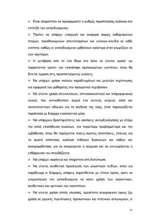  Είναι απαραίτητο να προσαρμοστεί ο ρυθμός προσπέλασης ανάλογα στο

επίπεδο του εκπαιδευόμενου

 Πρέπει να υπάρχει εισαγωγή και αναφορά σαφώς καθορισμένων

στόχων, προσδοκώμενων αποτελεσμάτων και εννοιών-κλειδιά σε κάθε

ενότητα, καθώς οι εκπαιδευόμενοι μαθαίνουν καλύτερα όταν γνωρίζουν εκ

των προτέρων.

 Η μετάβαση από το ένα θέμα στο άλλο να γίνεται ομαλά –με

παραστατικό τρόπο– και επανάληψη προηγουμένων ενοτήτων, όπου θα

δίνεται έμφαση στις προαπαιτούμενες γνώσεις.

 Να υπάρχει χρήση πολλών παραδειγμάτων και μελετών περίπτωσης

για εφαρμογή του μαθήματος στο πραγματικό περιβάλλον.

 Να γίνεται χρήση απεικονίσεων, οπτικοακουστικού και πληροφοριακού

υλικού, που αντικαθιστούν συχνά ένα εκτενές κείμενο, αλλά και

κατατοπιστικών οδηγιών για τη σύνδεση της ύλης, όταν παρουσιάζεται

παράλληλα με διάφορα εναλλακτικά μέσα.

 Να υπάρχουν δραστηριότητες και ασκήσεις αυτοαξιολόγησης με στόχο

την απλή επαλήθευση γνώσεων, τον περαιτέρω προβληματισμό και την

εμβάθυνση, όπου θα παρέχονται λύσεις-σωστές απαντήσεις, έπαινος για

τη σωστή απάντηση, ανάλυση πιθανών δυσκολιών και λαθών και

ανατροφοδότηση, για να αποφεύγεται η σύγχυση και να επιτυγχάνεται η

ενθάρρυνση του σπουδάζοντα.

 Να υπάρχει σαφήνεια και πληρότητα στη διατύπωση.

 Να γίνεται συνθετική προσέγγιση των γνωστικών πεδίων, όπου για

παράδειγμα οι διάφορες απόψεις παρατίθενται με τέτοιο τρόπο, ώστε να

ενεργοποιούν τον εκπαιδευόμενο να κάνει χρήση των αναλυτικών,

συνθετικών και κριτικών του ικανοτήτων.

 Να γίνεται χρήση απλής γλώσσας, αμεσότητα συγγραφικού ύφους (με

χρήση σε μερικές περιπτώσεις προσωπικών και κτητικών αντωνυμιών, α’


                                                                   43
 