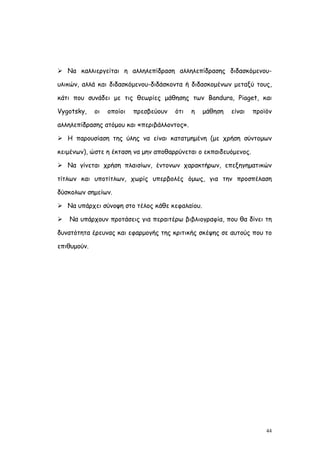  Να καλλιεργείται η αλληλεπίδραση αλληλεπίδρασης διδασκόμενου-

υλικών, αλλά και διδασκόμενου-διδάσκοντα ή διδασκομένων μεταξύ τους,

κάτι που συνάδει με τις θεωρίες μάθησης των Bandura, Piaget, και

Vygotsky,    οι   οποίοι   πρεσβεύουν   ότι   η   μάθηση   είναι   προϊόν

αλληλεπίδρασης ατόμου και «περιβάλλοντος».

 Η παρουσίαση της ύλης να είναι κατατμημένη (με χρήση σύντομων

κειμένων), ώστε η έκταση να μην αποθαρρύνεται ο εκπαιδευόμενος.

 Να γίνεται χρήση πλαισίων, έντονων χαρακτήρων, επεξηγηματικών

τίτλων και υποτίτλων, χωρίς υπερβολές όμως, για την προσπέλαση

δύσκολων σημείων.

 Να υπάρχει σύνοψη στο τέλος κάθε κεφαλαίου.

   Να υπάρχουν προτάσεις για περαιτέρω βιβλιογραφία, που θα δίνει τη

δυνατότητα έρευνας και εφαρμογής της κριτικής σκέψης σε αυτούς που το

επιθυμούν.




                                                                       44
 