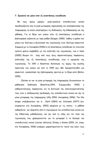 7. Εργαλεία και μέσα στην εξ αποστάσεως εκπαίδευση


  Με      τους     όρους      μορφές-     μέσα-εργαλεία    εκπαιδευτικού     υλικού

προσδιορίζονται όλα τα μέσα μεταφοράς παρουσίασης και αναπαράστασης της

πληροφορίας τα οποία υποστηρίζουν τις διαδικασίες της διδασκαλίας και της

μάθησης. Για το θέμα των μέσων στην εξ αποστάσεως εκπαίδευση η

βιβλιογραφία αυξάνεται με ταχύ ρυθμό (Keegan, 2000) καθώς η χρήση των

μέσων και ιδιαίτερα η αξιοποίηση της τεχνολογίας είναι ιδιαίτερα σημαντική.

Σύμφωνα με το Λιοναράκη (2006) η εξ αποστάσεως εκπαίδευση τα τελευταία

τριάντα χρόνια συμβαδίζει με την ανάπτυξη της τεχνολογίας, ενώ ο Saba

(2005) θεωρεί ότι          ένας από τους τρεις σημαντικότερους παράγοντες

ανάπτυξης της        εξ    αποστάσεως     εκπαίδευσης     είναι   η   ωρίμανση   της

τεχνολογίας. Το 1991 ο Rowntree διατύπωσε τις αρχές της σωστής

πρακτικής των μέσων και από το 1995 έχει ήδη πραγματοποιηθεί μια

σημαντική ανασκόπηση της βιβλιογραφίας σχετικά με το θέμα αυτό (Bates,

1995).

         Ωστόσο αν και τα μέσα μεταφοράς της πληροφορίας διευκολύνουν τη

μαθησιακή        διαδικασία     (Rowntree,1994,      Σολομωνίδου         1999)    ο

καθοριστικότερος παράγοντας για τη βελτίωση της αποτελεσματικότητας

τους είναι ο παιδαγωγικός σχεδιασμός του εκπαιδευτικού υλικού και όχι τα

μέσα μεταφοράς της πληροφορίας (Ally 2004, Λιοναράκης 2006). Την ίδια

άποψη επιβεβαιώνουν και οι              Clark (1983) και Schramm (1977) (οπ.

αναφέρεται στο Λιοναράκης, 2003) σύμφωνα με τις οποίες                    η μάθηση

καθορίζεται και εξαρτάται από το περιεχόμενο του εκπαιδευτικού υλικού και

της διδακτικής μεθοδολογίας, και όχι από το είδος και τον τύπο της

τεχνολογίας που χρησιμοποιείται για τη μεταφορά ή τη διανομή του

εκπαιδευτικού υλικού (course delivery). Επίσης ο Kozma (2001, όπ. αναφ.

στο Λιοναράκης, 2006) αναφέρει χαρακτηριστικά ότι «αυτό που κάνει τους


                                                                                  45
 