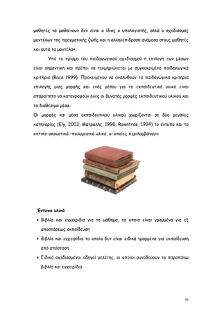 μαθητές να μαθαίνουν δεν είναι ο ίδιος ο υπολογιστής, αλλά ο σχεδιασμός

μοντέλων της πραγματικής ζωής και η αλληλεπίδραση ανάμεσα στους μαθητές

και αυτά τα μοντέλα».

       Υπό το πρίσμα του παιδαγωγικού σχεδιασμού η επιλογή των μέσων

είναι σημαντική και πρέπει να τεκμηριώνεται με συγκεκριμένα παιδαγωγικά

κριτήρια (Race 1999). Προκειμένου να αναλυθούν τα παιδαγωγικά κριτήρια

επιλογής μιας μορφής και ενός μέσου για το εκπαιδευτικό υλικό είναι

απαραίτητο να καταγραφούν όλες οι δυνατές μορφές εκπαιδευτικού υλικού και

τα διαθέσιμα μέσα.

Οι μορφές και μέσα εκπαιδευτικού υλικού χωρίζονται σε δύο μεγάλες

κατηγορίες (Ely, 2003, Ματραλής, 1998, Rowntree, 1994) το έντυπο και το

οπτικο-ακουστικό –πολυμεσικό υλικό, οι οποίες περιλαμβάνουν:




 Έντυπο υλικό

  Βιβλία και εγχειρίδια για το μάθημα, τα οποία είναι γραμμένα για εξ

   αποστάσεως εκπαίδευση

  Βιβλία και εγχειρίδια τα οποία δεν είναι ειδικά γραμμένα για εκπαίδευση

   από απόσταση

  Ειδικά σχεδιασμένοι οδηγοί μελέτης, οι οποίοι συνοδεύουν τα παραπάνω

   βιβλία και εγχειρίδια




                                                                        46
 