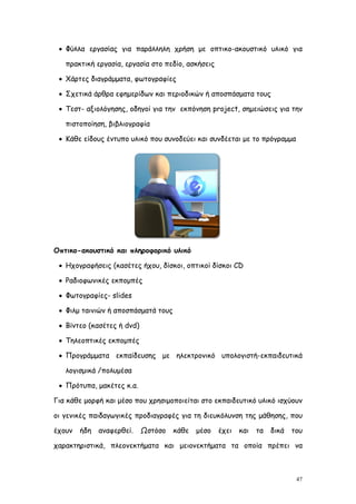  Φύλλα εργασίας για παράλληλη χρήση με οπτικο-ακουστικό υλικό για

   πρακτική εργασία, εργασία στο πεδίο, ασκήσεις

  Χάρτες διαγράμματα, φωτογραφίες

  Σχετικά άρθρα εφημερίδων και περιοδικών ή αποσπάσματα τους

  Τεστ- αξιολόγησης, οδηγοί για την εκπόνηση project, σημειώσεις για την

   πιστοποίηση, βιβλιογραφία

  Κάθε είδους έντυπο υλικό που συνοδεύει και συνδέεται με το πρόγραμμα




Οπτικο-ακουστικό και πληροφορικό υλικό

  Ηχογραφήσεις (κασέτες ήχου, δίσκοι, οπτικοί δίσκοι CD

  Ραδιοφωνικές εκπομπές

  Φωτογραφίες- slides

  Φιλμ ταινιών ή αποσπάσματά τους

  Βίντεο (κασέτες ή dvd)

  Τηλεοπτικές εκπομπές

  Προγράμματα εκπαίδευσης με ηλεκτρονικό υπολογιστή-εκπαιδευτικά

   λογισμικά /πολυμέσα

  Πρότυπα, μακέτες κ.α.

Για κάθε μορφή και μέσο που χρησιμοποιείται στο εκπαιδευτικό υλικό ισχύουν

οι γενικές παιδαγωγικές προδιαγραφές για τη διευκόλυνση της μάθησης, που

έχουν   ήδη   αναφερθεί.    Ωστόσο   κάθε   μέσο   έχει   και   τα   δικά   του

χαρακτηριστικά, πλεονεκτήματα και μειονεκτήματα τα οποία πρέπει να



                                                                             47
 