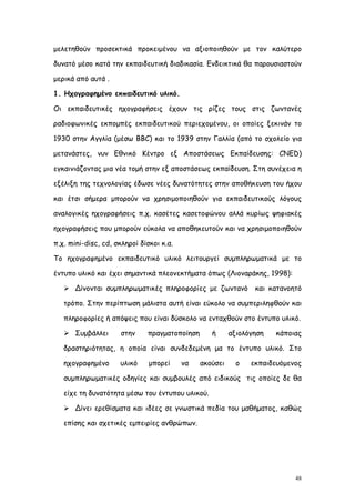 μελετηθούν προσεκτικά προκειμένου να αξιοποιηθούν με τον καλύτερο

δυνατό μέσο κατά την εκπαιδευτική διαδικασία. Ενδεικτικά θα παρουσιαστούν

μερικά από αυτά .

1. Ηχογραφημένο εκπαιδευτικό υλικό.

Οι εκπαιδευτικές ηχογραφήσεις έχουν τις ρίζες τους στις ζωντανές

ραδιοφωνικές εκπομπές εκπαιδευτικού περιεχομένου, οι οποίες ξεκινάν το

1930 στην Αγγλία (μέσω BBC) και το 1939 στην Γαλλία (από το σχολείο για

μετανάστες, νυν Εθνικό Κέντρο εξ Αποστάσεως Εκπαίδευσης: CNED)

εγκαινιάζοντας μια νέα τομή στην εξ αποστάσεως εκπαίδευση. Στη συνέχεια η

εξέλιξη της τεχνολογίας έδωσε νέες δυνατότητες στην αποθήκευση του ήχου

και έτσι σήμερα μπορούν να χρησιμοποιηθούν για εκπαιδευτικούς λόγους

αναλογικές ηχογραφήσεις π.χ. κασέτες κασετοφώνου αλλά κυρίως ψηφιακές

ηχογραφήσεις που μπορούν εύκολα να αποθηκευτούν και να χρησιμοποιηθούν

π.χ. mini-disc, cd, σκληροί δίσκοι κ.α.

Το ηχογραφημένο εκπαιδευτικό υλικό λειτουργεί συμπληρωματικά με το

έντυπο υλικό και έχει σημαντικά πλεονεκτήματα όπως (Λιοναράκης, 1998):

    Δίνονται συμπληρωματικές πληροφορίες με ζωντανό            και κατανοητό

   τρόπο. Στην περίπτωση μάλιστα αυτή είναι εύκολο να συμπεριληφθούν και

   πληροφορίες ή απόψεις που είναι δύσκολο να ενταχθούν στο έντυπο υλικό.

    Συμβάλλει       στην     πραγματοποίηση      ή      αξιολόγηση   κάποιας

   δραστηριότητας, η οποία είναι συνδεδεμένη μα το έντυπο υλικό. Στο

   ηχογραφημένο      υλικό     μπορεί     να   ακούσει     ο   εκπαιδευόμενος

   συμπληρωματικές οδηγίες και συμβουλές από ειδικούς τις οποίες δε θα

   είχε τη δυνατότητα μέσω του έντυπου υλικού.

    Δίνει ερεθίσματα και ιδέες σε γνωστικά πεδία του μαθήματος, καθώς

   επίσης και σχετικές εμπειρίες ανθρώπων.




                                                                           48
 