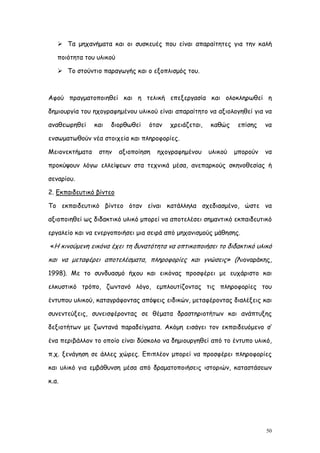  Τα μηχανήματα και οι συσκευές που είναι απαραίτητες για την καλή

   ποιότητα του υλικού

    Το στούντιο παραγωγής και ο εξοπλισμός του.



Αφού πραγματοποιηθεί και η τελική επεξεργασία και ολοκληρωθεί η

δημιουργία του ηχογραφημένου υλικού είναι απαραίτητο να αξιολογηθεί για να

αναθεωρηθεί     και   διορθωθεί   όταν   χρειάζεται,   καθώς     επίσης   να

ενσωματωθούν νέα στοιχεία και πληροφορίες.

Μειονεκτήματα    στην    αξιοποίηση   ηχογραφημένου    υλικού   μπορούν   να

προκύψουν λόγω ελλείψεων στα τεχνικά μέσα, ανεπαρκούς σκηνοθεσίας ή

σεναρίου.

2. Εκπαιδευτικό βίντεο

Το εκπαιδευτικό βίντεο όταν είναι κατάλληλα σχεδιασμένο, ώστε να

αξιοποιηθεί ως διδακτικό υλικό μπορεί να αποτελέσει σημαντικό εκπαιδευτικό

εργαλείο και να ενεργοποιήσει μια σειρά από μηχανισμούς μάθησης.

«Η κινούμενη εικόνα έχει τη δυνατότητα να οπτικοποιήσει το διδακτικό υλικό

και να μεταφέρει αποτελέσματα, πληροφορίες και γνώσεις» (Λιοναράκης,
1998). Με το συνδυασμό ήχου και εικόνας προσφέρει με ευχάριστο και

ελκυστικό τρόπο, ζωντανό λόγο, εμπλουτίζοντας τις πληροφορίες του

έντυπου υλικού, καταγράφοντας απόψεις ειδικών, μεταφέροντας διαλέξεις και

συνεντεύξεις, συνεισφέροντας σε θέματα δραστηριοτήτων και ανάπτυξης

δεξιοτήτων με ζωντανά παραδείγματα. Ακόμη εισάγει τον εκπαιδευόμενο σ’

ένα περιβάλλον το οποίο είναι δύσκολο να δημιουργηθεί από το έντυπο υλικό,

π.χ. ξενάγηση σε άλλες χώρες. Επιπλέον μπορεί να προσφέρει πληροφορίες

και υλικό για εμβάθυνση μέσα από δραματοποιήσεις ιστοριών, καταστάσεων

κ.α.




                                                                          50
 