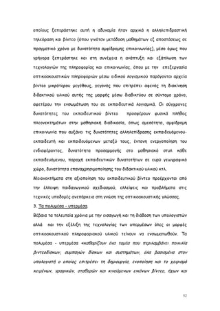οποίους ξεπεράστηκε αυτή η αδυναμία ήταν αρχικά η αλληλεπιδραστική

τηλεόραση και βίντεο (όπου γινόταν μετάδοση μαθημάτων εξ αποστάσεως σε

πραγματικό χρόνο με δυνατότητα αμφίδρομης επικοινωνίας), μέσο όμως που

γρήγορα ξεπεράστηκε και στη συνέχεια η ανάπτυξη και εξάπλωση των

τεχνολογιών της πληροφορίας και επικοινωνίας, όπου με την επεξεργασία

οπτικοακουστικών πληροφοριών μέσω ειδικού λογισμικού παράγονται αρχεία

βίντεο μικρότερου μεγέθους, γεγονός που επιτρέπει αφενός τη διακίνηση

διδακτικού υλικού αυτής της μορφής μέσω διαδικτύου σε σύντομο χρόνο,

αφετέρου την ενσωμάτωση του σε εκπαιδευτικά λογισμικά. Οι σύγχρονες

δυνατότητες του εκπαιδευτικού βίντεο        προσφέρουν φυσικά πλήθος

πλεονεκτημάτων στην μαθησιακή διαδικασία, όπως αμεσότητα, αμφίδρομη

επικοινωνία που αυξάνει τις δυνατότητες αλληλεπίδρασης εκπαιδευόμενου-

εκπαιδευτή και εκπαιδευόμενων μεταξύ τους, έντονη ενεργοποίηση του

ενδιαφέροντος,   δυνατότητα   προσαρμογής   στο   μαθησιακό   στυλ   κάθε

εκπαιδευόμενου, παροχή εκπαιδευτικών δυνατοτήτων σε ευρύ γεωγραφικό

χώρο, δυνατότητα επαναχρησιμοποίησης του διδακτικού υλικού κτλ.

Μειονεκτήματα στη αξιοποίηση του εκπαιδευτικού βίντεο προέρχονται από

την έλλειψη παιδαγωγικού σχεδιασμού, ελλείψεις και προβλήματα στις

τεχνικές υποδομές ανεπάρκεια στη γνώση της οπτικοακουστικής γλώσσας.

3. Τα πολυμέσα - υπερμέσα.

Βέβαια τα τελευταία χρόνια με την εισαγωγή και τη διάδοση των υπολογιστών

αλλά   και την εξέλιξη της τεχνολογίας των υπερμέσων όλες οι μορφές

οπτικοακουστικού πληροφοριακού υλικού τείνουν να ενσωματωθούν. Τα

πολυμέσα - υπερμέσα «καθορίζουν ένα τομέα που περιλαμβάνει ποικιλία

βιντεοδίσκων, συμπαγών δίσκων και συστημάτων, όλα βασισμένα στον
υπολογιστή ο οποίος επιτρέπει τη δημιουργία, ενοποίηση και το χειρισμό
κειμένων, γραφικών, σταθερών και κινούμενων εικόνων βίντεο, ήχων και




                                                                       52
 