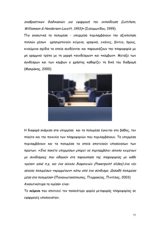 αναδραστικών   διαδικασιών   για   εφαρμογή   την   εκπαίδευση   (Latchem,
Williamson & Henderson-Lacett, 1993)» (Σολομωνίδου, 1999).
Πιο αναλυτικά τα πολυμέσα - υπερμέσα περιλαμβάνουν την αξιοποίηση

πολλών μέσων     χρησιμοποιούν κείμενα, γραφικά, εικόνες, βίντεο, ήχους,

κινούμενα σχέδια τα οποία συνδέονται και παρουσιάζουν την πληροφορία με

μη γραμμικό τρόπο με τη μορφή «συνδέσμων» και «κόμβων». Μεταξύ των

συνδέσμων και των κόμβων ο χρήστης καθορίζει τη δική του διαδρομή

(Μακράκης, 2000).




Η διαφορά ανάμεσα στα υπερμέσα και τα πολυμέσα έγκειται στο βάθος, τον

πλούτο και την ποικιλία των πληροφοριών που περιλαμβάνουν. Τα υπερμέσα

περιλαμβάνουν και τα πολυμέσα τα οποία αποτελούν υποσύνολων των

πρώτων. «Ένα πακέτο υπερμέσων μπορεί να περιλαμβάνει σύνολο κειμένων

με συνδέσμους που οδηγούν στη παρουσίαση της πληροφορίας με κάθε
«μέσο» αλλά π.χ. και ένα σύνολο διαφανειών (Powerpoint slides)-ένα νέο
σύνολο πολυμέσων «κρυμμένων» κάτω από ένα σύνδεσμο. Δηλαδή πολυμέσα
μέσα στα πολυμέσα» (Παναγιωτακόπουλος, Πιερρακέας, Πιντέλας, 2003)
Αναλυτικότερα τα «μέσα» είναι:

Το κείμενο που αποτελεί τον παλαιότερο φορέα μεταφοράς πληροφορίας σε

εφαρμογές υπολογιστών.




                                                                        53
 