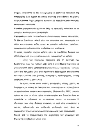 Ο ήχος, απαραίτητο για την ολοκληρωμένη και ρεαλιστική παρουσίαση της

πληροφορίας. Δίνει έμφαση σε κάποιες ενέργειες ή προειδοποιεί το χρήστη.

Ακόμη η μουσική / ήχος μπορεί να συνοδεύει μια παρουσίαση στην οθόνη του

ηλεκτρονικού υπολογιστή.

Η εικόνα χρησιμοποιείται σχεδόν σε όλες τις εφαρμογές πολυμέσων για να

μεταφέρει κατάλληλη οπτική πληροφορία.

Η γραφικά αποτελούν ένα συνηθισμένο μέσο μεταφοράς οπτικής πληροφορίας

Το βίντεο (κινούμενη εικόνα) κάνει την παρουσίαση μιας πληροφορίας πιο

πλήρη και ρεαλιστική, καθώς μπορεί να μεταφέρει συζητήσεις, αφηγήσεις,

πραγματικά στιγμιότυπα από το περιβάλλον στον υπολογιστή.

Η κίνηση προσφέρει κίνητρο χρήσης, κάνει το περιβάλλον δυναμικό και

αλληλεπιδραστικό, ενεργοποιεί και ενισχύει τη συμμετοχή του χρήστη.

      Η   ισχύς των πολυμέσων         προέρχεται   από τη συνένωση        των

δυνατοτήτων όλων των «μέσων» μαζί, ώστε η μεταδιδόμενη πληροφορία να

γίνει κατανοητή από το χρήστη (Παναγιωτακόπουλος, Πιερρακέας, Πιντέλας,

2003) Στο πολυμεσικό υλικό είναι σημαντικό να δοθεί έμφαση στο κατάλληλο

και επαρκές οπτικό υλικό (εικόνες, φωτογραφίες, σχεδιαγράμματα, αφίσες

γραφήματα, πίνακες, χάρτες κ.α.)

      Το αμιγές οπτικό υλικό, εικόνες φωτογραφίες, αφίσες, χάρτες, τα

διαγράμματα, οι πίνακες και άλλα μέσα που είναι αναρτώμενα, περιλαμβάνουν

με μορφή εικόνων μηνύματα και πληροφορίες (Σολωμονίδου, 1999) τα οποία

πρέπει να είναι με τέτοιο τρόπο κατασκευασμένα και δομημένα ώστε να

προκαλούν το ενδιαφέρον και να παρέχουν κίνητρα για ανάγνωση. Η

αξιοποίηση τους είναι ιδιαίτερα σημαντική για αυτό είναι απαραίτητος ο

σωστός    παιδαγωγικός     και   αισθητικός   σχεδιασμός   τους,   ώστε    να

παρουσιάζουν την απολύτως απαραίτητη πληροφορία χωρίς πλεονασμούς.

Μερικά από τα πλεονεκτήματα της αξιοποίησης των υπερμέσων στη

δημιουργία εκπαιδευτικού υλικού είναι:


                                                                           54
 