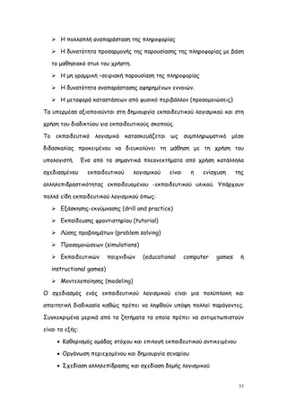  Η πολλαπλή αναπαράσταση της πληροφορίας

    Η δυνατότητα προσαρμογής της παρουσίασης της πληροφορίας με βάση

   το μαθησιακό στυλ του χρήστη.

    Η μη γραμμική –σειριακή παρουσίαση της πληροφορίας

    Η δυνατότητα αναπαράστασης αφηρημένων εννοιών.

    Η μεταφορά καταστάσεων από φυσικό περιβάλλον (προσομοιώσεις)

Τα υπερμέσα αξιοποιούνται στη δημιουργία εκπαιδευτικού λογισμικού και στη

χρήση του διαδικτύου για εκπαιδευτικούς σκοπούς.

Το εκπαιδευτικό λογισμικό κατασκευάζεται ως συμπληρωματικό μέσο

διδασκαλίας προκειμένου να διευκολύνει τη μάθηση με τη χρήση του

υπολογιστή.      Ένα από τα σημαντικά πλεονεκτήματα από χρήση κατάλληλα

σχεδιασμένου       εκπαιδευτικού   λογισμικού   είναι     η   ενίσχυση     της

αλληλεπιδραστικότητας εκπαιδευομένου -εκπαιδευτικού υλικού. Υπάρχουν

πολλά είδη εκπαιδευτικού λογισμικού όπως:

    Εξάσκησης-εκγύμνασης (drill and practice)

    Εκπαίδευσης φροντιστηρίου (tutorial)

    Λύσης προβλημάτων (problem solving)

    Προσομοιώσεων (simulations)

    Εκπαιδευτικών        παιχνιδιών   (educational     computer   games    ή

   instructional games)

    Μοντελοποίησης (modeling)

O σχεδιασμός ενός εκπαιδευτικού λογισμικού είναι μια πολύπλοκη και

απαιτητική διαδικασία καθώς πρέπει να ληφθούν υπόψη πολλοί παράγοντες.

Συγκεκριμένα μερικά από τα ζητήματα τα οποία πρέπει να αντιμετωπιστούν

είναι τα εξής:

      Καθορισμός ομάδας στόχου και επιλογή εκπαιδευτικού αντικειμένου

      Οργάνωση περιεχομένου και δημιουργία σεναρίου

      Σχεδίαση αλληλεπίδρασης και σχεδίαση δομής λογισμικού


                                                                            55
 