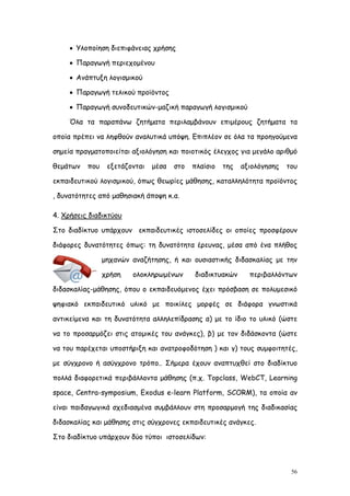  Υλοποίηση διεπιφάνειας χρήσης

      Παραγωγή περιεχομένου

      Ανάπτυξη λογισμικού

      Παραγωγή τελικού προϊόντος

      Παραγωγή συνοδευτικών-μαζική παραγωγή λογισμικού

     Όλα τα παραπάνω ζητήματα περιλαμβάνουν επιμέρους ζητήματα τα

οποία πρέπει να ληφθούν αναλυτικά υπόψη. Επιπλέον σε όλα τα προηγούμενα

σημεία πραγματοποιείται αξιολόγηση και ποιοτικός έλεγχος για μεγάλο αριθμό

θεμάτων   που    εξετάζονται   μέσα   στο   πλαίσιο   της   αξιολόγησης   του

εκπαιδευτικού λογισμικού, όπως θεωρίες μάθησης, καταλληλότητα προϊόντος

, δυνατότητες από μαθησιακή άποψη κ.α.

4. Χρήσεις διαδικτύου

Στο διαδίκτυο υπάρχουν εκπαιδευτικές ιστοσελίδες οι οποίες προσφέρουν

διάφορες δυνατότητες όπως: τη δυνατότητα έρευνας, μέσα από ένα πλήθος

                μηχανών αναζήτησης, ή και ουσιαστικής διδασκαλίας με την

                χρήση   ολοκληρωμένων       διαδικτυακών      περιβαλλόντων

διδασκαλίας-μάθησης, όπου ο εκπαιδευόμενος έχει πρόσβαση σε πολυμεσικό

ψηφιακό εκπαιδευτικό υλικό με ποικίλες μορφές σε διάφορα γνωστικά

αντικείμενα και τη δυνατότητα αλληλεπίδρασης α) με το ίδιο το υλικό (ώστε

να το προσαρμόζει στις ατομικές του ανάγκες), β) με τον διδάσκοντα (ώστε

να του παρέχεται υποστήριξη και ανατροφοδότηση ) και γ) τους συμφοιτητές,

με σύγχρονο ή ασύγχρονο τρόπο.. Σήμερα έχουν αναπτυχθεί στο διαδίκτυο

πολλά διαφορετικά περιβάλλοντα μάθησης (π.χ. Topclass, WebCT, Learning

space, Centra-symposium, Exodus e-learn Platform, SCORM), τα οποία αν

είναι παιδαγωγικά σχεδιασμένα συμβάλλουν στη προσαρμογή της διαδικασίας

διδασκαλίας και μάθησης στις σύγχρονες εκπαιδευτικές ανάγκες.

Στο διαδίκτυο υπάρχουν δύο τύποι ιστοσελίδων:



                                                                           56
 
