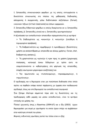 1. Ιστοσελίδες επικοινωνιακών ψηφίδων: με τις οποίες επιτυγχάνεται η

δυνατότητα     επικοινωνίας    στο    πλαίσιο     της   μαθησιακής    διαδικασίας,

ασύγχρονης ή συγχρονικής, μέσω διαδικτυακών συζητήσεων (forum),

εικονικών τάξεων (virtual classrooms) και άλλων εφαρμογών.

2. Ιστοσελίδες διδακτικών ψηφίδων οι οποίες διακρίνονται σε: α. Ιστοσελίδες

πρόσβασης, β. Ιστοσελίδες υλικού και γ. Ιστοσελίδες ερωτηματολογίων

Η αξιολόγηση των εκπαιδευτικών ιστοσελίδων πραγματοποιείται με κριτήρια:

    Τη      διαθεσιμότητα    ως     «ανοικτές»    ή    «κλειστές»   (ελεύθερη   ή

   περιορισμένη πρόσβαση),

    Τη διαδραστικότητα ως «αμφίδρομες» ή «μονόδρομες» (δυνατότητες

   χρήστη για αλληλεπίδραση με ιστοσελίδα και άλλους χρήστες: forum, chat,

   διαδραστικές ασκήσεις),

    Τη χρηστικότητα ως «φιλικές» ή «μη» προς το χρήστη (μηχανισμός

   πλοήγησης,     κατανομή     όγκου     δεδομένων       με   τρόπο    ώστε      να

   ελαχιστοποιούνται οι καθυστερήσεις στη φόρτωση της ιστοσελίδας,

   ύπαρξη εσωτερικών μηχανισμών αναζήτησης) και

    Την      πρωτοτυπία      ως     «τυποποιημένες»,      «προσαρμοσμένες»,     ή

   «πρωτότυπες».

Ο σχεδιασμός και η δημιουργία είναι μια πολύπλοκη διαδικασία στην οποία

πρέπει να ληφθούν υπόψη πολλοί παράγοντες με έμφαση στον παιδαγωγικό

σχεδιασμό, όπως και στη δημιουργία του εκπαιδευτικού λογισμικού

Ένα ζήτημα ιδιαίτερα σημαντικό πέρα από τις δυνατότητες και τις

προδιαγραφές κάθε μορφής και μέσου εκπαιδευτικού., είναι τα κριτήρια

επιλογής και χρήσης του.

Πολλοί ερευνητές όπως ο Rowntree (1994:67) και ο Ely (2003)                 έχουν

δημιουργήσει μια σειρά με ερωτήματα τα οποία έχουν στόχο να συμβάλλουν

στην καλύτερη επιλογή του μέσου.

Μερικές ενδεικτικές ερωτήσεις αυτού του τύπου είναι οι εξής:


                                                                                 57
 