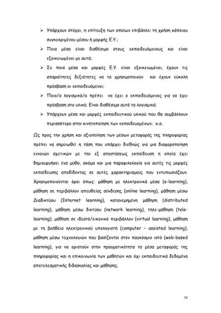  Υπάρχουν στόχοι, η επίτευξη των οποίων επιβάλλει τη χρήση κάποιου

      συγκεκριμένου μέσου ή μορφής Ε.Υ.;

    Ποια    μέσα   είναι    διαθέσιμα     στους   εκπαιδευόμενους   και   είναι

      εξοικειωμένοι με αυτά;

    Σε ποια μέσα και μορφές Ε.Υ. είναι εξοικειωμένοι, έχουν τις

      απαραίτητες δεξιότητες να τα χρησιμοποιούν            και έχουν εύκολη

      πρόσβαση οι εκπαιδευόμενοι;

    Ποιο/α λογισμικό/α πρέπει           να έχει ο εκπαιδευόμενος για να έχει

      πρόσβαση στο υλικό; Είναι διαθέσιμα αυτά τα λογισμικά;

    Υπάρχουν μέσα και μορφές εκπαιδευτικού υλικού που θα συμβάλλουν

      περισσότερο στην κινητοποίηση των εκπαιδευομένων; κ.α.

Ως προς την χρήση και αξιοποίηση των μέσων μεταφοράς της πληροφορίας

πρέπει να σημειωθεί η τάση που υπάρχει διεθνώς για μια διαφοροποίηση

εννοιών σχετικών με την εξ αποστάσεως εκπαίδευση η οποία έχει

δημιουργήσει ένα μύθο, ακόμα και μια παραφιλολογία για αυτές τις μορφές

εκπαίδευσης αποδίδοντας σε αυτές χαρακτηρισμούς που εντυπωσιάζουν.

Χρησιμοποιούνται όροι όπως: μάθηση με ηλεκτρονικά μέσα (e-learning),

μάθηση σε περιβάλλον απευθείας σύνδεσης (online learning), μάθηση μέσω

Διαδικτύου   (Internet      learning),    κατανεμημένη   μάθηση   (distributed

learning), μάθηση μέσω δικτύου (network learning), τηλε-μάθηση (tele-

learning), μάθηση σε ιδεατό/εικονικό περιβάλλον (virtual learning), μάθηση

με τη βοήθεια ηλεκτρονικού υπολογιστή (computer – assisted learning),

μάθηση μέσω τεχνολογιών που βασίζονται στον παγκόσμιο ιστό (web-based

learning), για να οριστούν στην πραγματικότητα τα μέσα μεταφοράς της

πληροφορίας και η επικοινωνία των μαθητών και όχι εκπαιδευτικά δεδομένα

αποτελεσματικής διδασκαλίας και μάθησης.




                                                                             58
 