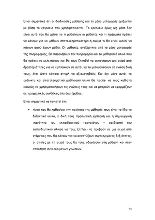 Είναι σημαντικό ότι οι διαδικασίες μάθησης και το μέσο μεταφοράς ορίζονται

με βάση το εργαλείο που χρησιμοποιείται. Το εργαλείο όμως ως μέσο δεν

είναι αυτό που θα ορίσει το τι μαθαίνουν οι μαθητές και τι πράγματα πρέπει

να κάνουν για να μάθουν αποτελεσματικότερα ή ακόμα τι θα είναι ικανοί να

κάνουν αφού έχουν μάθει. Οι μαθητές, ανεξάρτητα από το μέσο μεταφοράς

της πληροφορίας, θα παραλάβουν την πληροφορία και το μαθησιακό υλικό που

θα πρέπει να μελετήσουν και θα τους ζητηθεί να εκπονήσουν μια σειρά από

δραστηριότητες για να εμπλακούν σε αυτό, να το μετουσιώσουν σε γνώση δική

τους, έτσι ώστε κάποια στιγμή να αξιολογηθούν. Και όχι μόνο αυτό: το

ευέλικτο και αποτελεσματικό μαθησιακό υλικό θα πρέπει να τους καθιστά

ικανούς να χρησιμοποιήσουν τις γνώσεις τους και να μπορούν να εφαρμόζουν

σε πραγματικές συνθήκες όλα όσα έμαθαν.

Είναι σημαντικό να τονιστεί ότι:

      Αυτό που θα καθορίσει την ποιότητα της μάθησής τους είναι το ίδιο το

       διδακτικό υλικό, η δική τους προσωπική εμπλοκή και η δημιουργική

       ικανότητα   του    εκπαιδευτικού   τεχνολόγου   –   σχεδιαστή   του

       εκπαιδευτικού υλικού να τους ζητήσει να προβούν σε μια σειρά από

       ενέργειες που θα κάνουν για να αναπτύξουν συγκεκριμένες δεξιότητες,

       οι οποίες με τη σειρά τους θα τους οδηγήσουν στη μάθηση και στην

       απόκτηση συγκεκριμένων γνώσεων.




                                                                         59
 
