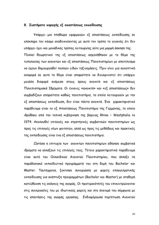 8. Συστήματα παροχής εξ αποστάσεως εκπαίδευσης


      Υπάρχει μια πληθώρα εφαρμογών εξ αποστάσεως εκπαίδευσης σε

ολόκληρο τον κόσμο αναδεικνύοντας με αυτό τον τρόπο το γεγονός ότι δεν

υπάρχει έχει και μοναδικός τρόπος λειτουργίας ούτε μια μορφή άσκηση της.

Πολλοί θεωρητικοί της εξ αποστάσεως ασχολήθηκαν με το θέμα της

τυπολογίας των ανοικτών και εξ αποστάσεως Πανεπιστημίων με αποτέλεσμα

να έχουν δημιουργηθεί πολλών ειδών ταξινομήσεις. Πριν γίνει μια συνοπτική

αναφορά σε αυτό το θέμα είναι απαραίτητο να διευκρινιστεί ότι υπάρχει

μεγάλη   διαφορά   ανάμεσα   στους   όρους   ανοικτά   και   εξ   αποστάσεως

Πανεπιστημιακά Ιδρύματα. Οι έννοιες «ανοικτό» και «εξ αποστάσεως» δεν

συμβαδίζουν απαραίτητα καθώς πανεπιστήμια, τα οποία λειτουργούν με την

εξ αποστάσεως εκπαίδευση, δεν είναι πάντα ανοικτά. Ένα χαρακτηριστικό

παράδειγμα είναι το εξ Αποστάσεως Πανεπιστήμιο της Γερμανίας, το οποίο

ιδρύθηκε από την τοπική κυβέρνηση της βόρειας Rhine – Westphalia το

1974. Ακολουθεί επιλογές και στρατηγικές συμβατικών πανεπιστημίων ως

προς τις επιλογές νέων φοιτητών, αλλά ως προς τις μεθόδους και πρακτικές

της εκπαίδευσης είναι ένα εξ αποστάσεως πανεπιστήμιο.

      Ωστόσο η επιτυχία των ανοικτών πανεπιστημίων οδήγησε συμβατικά

ιδρύματα να αλλάξουν τις επιλογές τους. Τέτοιο χαρακτηριστικό παράδειγμα

είναι αυτό του Ολλανδικού Ανοικτού Πανεπιστημίου, που άλλαξε τα

παραδοσιακά εκπαιδευτικά προγράμματά του στη δομή του Bachelor και

Master. Ταυτόχρονα, ξεκίνησε συνεργασία με φορείς επαγγελματικής

εκπαίδευσης για ανάπτυξη προγραμμάτων (Bachelor και Master) με σταθερή

κατεύθυνση τις ανάγκες της αγοράς. Οι προτεραιότητές του επικεντρώνονται

στις συνεργασίες του με ιδιωτικούς φορείς και στο άνοιγμά του σύμφωνα με

τις απαιτήσεις της αγοράς εργασίας.     Ενδιαφέρουσα περίπτωση Ανοικτού




                                                                           60
 