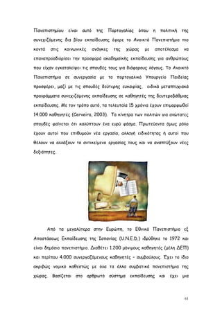 Πανεπιστημίου    είναι   αυτό    της   Πορτογαλίας   όπου    η   πολιτική   της

συνεχιζόμενης δια βίου εκπαίδευσης έφερε το Ανοικτό Πανεπιστήμιο πιο

κοντά    στις   κοινωνικές      ανάγκες   της   χώρας   με     αποτέλεσμα   να

επαναπροσδιορίσει την προσφορά ακαδημαϊκής εκπαίδευσης για ανθρώπους

που είχαν εγκαταλείψει τις σπουδές τους για διάφορους λόγους. Το Ανοικτό

Πανεπιστήμιο σε συνεργασία με το πορτογαλικό Υπουργείο Παιδείας

προσφέρει, μαζί με τις σπουδές δεύτερης ευκαιρίας,      ειδικά μεταπτυχιακά

προγράμματα συνεχιζόμενης εκπαίδευσης σε καθηγητές της δευτεροβάθμιας

εκπαίδευσης. Με τον τρόπο αυτό, τα τελευταία 15 χρόνια έχουν επιμορφωθεί

14.000 καθηγητές (Cerveira, 2003). Τα κίνητρα των πολιτών για ανώτατες

σπουδές φαίνεται ότι καλύπτουν ένα ευρύ φάσμα. Πρωτεύοντα όμως ρόλο

έχουν αυτοί που επιθυμούν νέα εργασία, αλλαγή ειδικότητας ή αυτοί που

θέλουν να αλλάξουν το αντικείμενο εργασίας τους και να αναπτύξουν νέες

δεξιότητες.




        Από τα μεγαλύτερα στην Ευρώπη, το Εθνικό Πανεπιστήμιο εξ

Αποστάσεως Εκπαίδευσης της Ισπανίας (U.N.E.D.) ιδρύθηκε το 1972 και

είναι δημόσιο πανεπιστήμιο. Διαθέτει 1.200 μόνιμους καθηγητές (μέλη ΔΕΠ)

και περίπου 4.000 συνεργαζόμενους καθηγητές – συμβούλους. Έχει το ίδιο

ακριβώς νομικό καθεστώς με όλα τα άλλα συμβατικά πανεπιστήμια της

χώρας.    Βασίζεται στο αρθρωτό σύστημα          εκπαίδευσης     και έχει   μια




                                                                             61
 