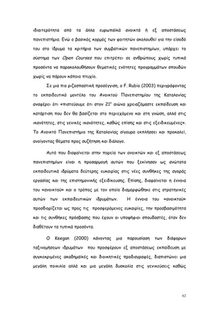 ιδιαιτερότητα     από   τα   άλλα    ευρωπαϊκά     ανοικτά   ή   εξ    αποστάσεως

πανεπιστήμια. Ενώ ο βασικός κορμός των φοιτητών ακολουθεί για την είσοδό

του στο ίδρυμα τα κριτήρια των συμβατικών πανεπιστημίων, υπάρχει το

σύστημα των Open Courses που επιτρέπει σε ανθρώπους χωρίς τυπικά

προσόντα να παρακολουθήσουν θεματικές ενότητες προγραμμάτων σπουδών

χωρίς να πάρουν κάποιο πτυχίο.

        Σε μια πιο ριζοσπαστική προσέγγιση, ο F. Rubio (2003) περιγράφοντας

το εκπαιδευτικό μοντέλο του Ανοικτού Πανεπιστημίου της Καταλονίας

αναφέρει ότι «πιστεύουμε ότι στον 21ο αιώνα χρειαζόμαστε εκπαίδευση και

κατάρτιση που δεν θα βασίζεται στο περιεχόμενο και στη γνώση, αλλά στις

ικανότητες, στις γενικές ικανότητες, καθώς επίσης και στις εξειδικευμένες».

Το Ανοικτό Πανεπιστήμιο της Καταλονίας σίγουρα εκπλήσσει και προκαλεί,

ανοίγοντας θέματα προς συζήτηση και διάλογο.

        Αυτό που διαφαίνεται στην πορεία των ανοικτών και εξ αποστάσεως

πανεπιστημίων είναι η προσαρμογή αυτών που ξεκίνησαν ως ανώτατα

εκπαιδευτικά ιδρύματα δεύτερης ευκαιρίας στις νέες συνθήκες της αγοράς

εργασίας και της επιστημονικής εξειδίκευσης. Επίσης, διαφαίνεται η έννοια

του «ανοικτού» και ο τρόπος με τον οποίο διαμορφώθηκε στις στρατηγικές

αυτών       των   εκπαιδευτικών     ιδρυμάτων.     Η   έννοια    του    «ανοικτού»

προσδιορίζεται ως προς τις προσφερόμενες ευκαιρίες, την προσβασιμότητα

και τις συνθήκες πρόσβασης που έχουν οι υποψήφιοι σπουδαστές, όταν δεν

διαθέτουν τα τυπικά προσόντα.

        Ο    Keegan     (2000)    κάνοντας   μια   παρουσίαση     των    διάφορων

ταξινομήσεων ιδρυμάτων       που προσφέρουν εξ αποστάσεως εκπαίδευση με

συγκεκριμένες ακαδημαϊκές και διοικητικές προδιαγραφές, διαπιστώνει μια

μεγάλη ποικιλία αλλά και μια μεγάλη δυσκολία στις γενικεύσεις καθώς




                                                                                62
 