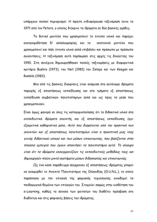 υπάρχουν πολλοί περιορισμοί. Η πρώτη ενδιαφέρουσα ταξινόμηση έγινε το

1971 από τον Peters, ο οποίος διέκρινε τα ιδρύματα σε δύο βασικές ομάδες.

      Το δυτικό μοντέλο που χρησιμοποιεί το έντυπο υλικό και παρέχει

ανατροφοδότηση δι’ αλληλογραφίας και το             ανατολικό μοντέλο που

χρησιμοποιεί και πάλι έντυπο υλικό αλλά επιβάλλει και πρόσωπο με πρόσωπο

συναντήσεις. Η ταξινόμηση αυτή παρήκμασε στις αρχές τις δεκαετίας του

1990. Στη συνέχεια δημιουργήθηκαν πολλές ταξινομήσεις με διαφορετικά

κριτήρια Bushra (1973), του Neil (1981) του Zelaya και των Keegan και

Rumble (1982).

      Μια από τις βασικές διακρίσεις είναι ανάμεσα στα αυτόνομα ιδρύματα

παροχής εξ αποστάσεως εκπαίδευσης και στα τμήματα εξ αποστάσεως

εκπαίδευση συμβατικών πανεπιστημίων αλλά και ως προς τα μέσα που

χρησιμοποιούν.

Είναι όμως φανερό σε όλες τις κατηγοριοποίησης ότι το διδακτικό υλικό στα

εκπαιδευτικά ιδρύματα ανοικτής και εξ αποστάσεως εκπαίδευσης έχει

εξαιρετικά καθοριστικό ρόλο. Αυτό που διαφαίνεται από την πρακτική των

ανοικτών και εξ αποστάσεως πανεπιστημίων είναι η προοπτική μιας νέας
γενιάς διδακτικού υλικού και των μέσων επικοινωνίας, που βασίζονται στην
πλούσια εμπειρία που έχουν αποκτήσει τα πανεπιστήμια αυτά. Το σίγουρο
είναι ότι τα ιδρύματα εκσυγχρονίζουν τις εκπαιδευτικές μεθόδους τους και
δημιουργούν πλέον μικτά συστήματα μέσων διδασκαλίας και επικοινωνίας.
      Ως ένα καλό παράδειγμα σύγχρονου εξ αποστάσεως ιδρύματος μπορεί

να αναφερθεί το Ανοικτό Πανεπιστήμιο της Ολλανδίας (O.U.N.L.), το οποίο

παράλληλα με την επιλογή της ψηφιακής τεχνολογίας οικοδομεί τα

παιδαγωγικά θεμέλια των επιλογών του. Στοχεύει σαφώς στην υιοθέτηση του

e-Learning, καθώς το σύνολο των φοιτητών του διαθέτει πρόσβαση στο

διαδίκτυο και στις ψηφιακές βάσεις του ιδρύματος.



                                                                            63
 