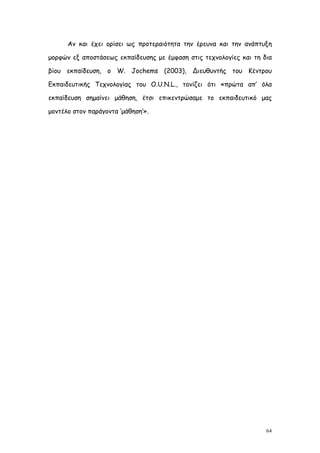 Αν και έχει ορίσει ως προτεραιότητα την έρευνα και την ανάπτυξη

μορφών εξ αποστάσεως εκπαίδευσης με έμφαση στις τεχνολογίες και τη δια

βίου εκπαίδευση, ο W. Jochems (2003), Διευθυντής του Κέντρου

Εκπαιδευτικής Τεχνολογίας του O.U.N.L., τονίζει ότι «πρώτα απ’ όλα

εκπαίδευση σημαίνει μάθηση, έτσι επικεντρώσαμε το εκπαιδευτικό μας

μοντέλο στον παράγοντα ‘μάθηση’».




                                                                    64
 