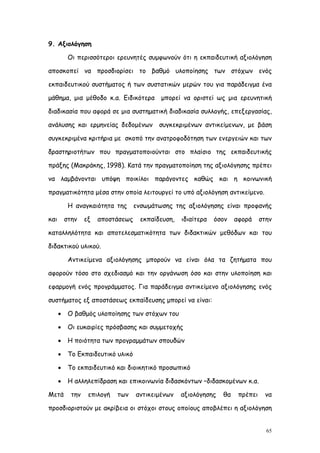 9. Αξιολόγηση

           Οι περισσότεροι ερευνητές συμφωνούν ότι η εκπαιδευτική αξιολόγηση

αποσκοπεί να προσδιορίσει το βαθμό υλοποίησης των στόχων ενός

εκπαιδευτικού συστήματος ή των συστατικών μερών του για παράδειγμα ένα

μάθημα, μια μέθοδο κ.α. Ειδικότερα          μπορεί να οριστεί ως μια ερευνητική

διαδικασία που αφορά σε μια συστηματική διαδικασία συλλογής, επεξεργασίας,

ανάλυσης και ερμηνείας δεδομένων           συγκεκριμένων αντικείμενων, με βάση

συγκεκριμένα κριτήρια με σκοπό την ανατροφοδότηση των ενεργειών και των

δραστηριοτήτων που πραγματοποιούνται στο πλαίσιο της εκπαιδευτικής

πράξης (Μακράκης, 1998). Κατά την πραγματοποίηση της αξιολόγησης πρέπει

να λαμβάνονται υπόψη ποικίλοι παράγοντες καθώς και η κοινωνική

πραγματικότητα μέσα στην οποία λειτουργεί το υπό αξιολόγηση αντικείμενο.

           Η αναγκαιότητα της ενσωμάτωσης της αξιολόγησης είναι προφανής

και       στην    εξ   αποστάσεως    εκπαίδευση,   ιδιαίτερα   όσον   αφορά     στην

καταλληλότητα και αποτελεσματικότητα των διδακτικών μεθόδων και του

διδακτικού υλικού.

           Αντικείμενα αξιολόγησης μπορούν να είναι όλα τα ζητήματα που

αφορούν τόσο στο σχεδιασμό και την οργάνωση όσο και στην υλοποίηση και

εφαρμογή ενός προγράμματος. Για παράδειγμα αντικείμενο αξιολόγησης ενός

συστήματος εξ αποστάσεως εκπαίδευσης μπορεί να είναι:

          Ο βαθμός υλοποίησης των στόχων του

          Οι ευκαιρίες πρόσβασης και συμμετοχής

          Η ποιότητα των προγραμμάτων σπουδών

          Το Εκπαιδευτικό υλικό

          Το εκπαιδευτικό και διοικητικό προσωπικό

          Η αλληλεπίδραση και επικοινωνία διδασκόντων –διδασκομένων κ.α.

Μετά        την    επιλογή   των    αντικειμένων   αξιολόγησης   θα    πρέπει    να

προσδιοριστούν με ακρίβεια οι στόχοι στους οποίους αποβλέπει η αξιολόγηση


                                                                                  65
 