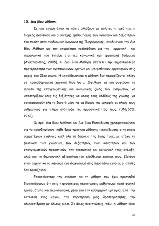10. Δια βίου μάθηση.

         Σε μια εποχή όπου τα πάντα αλλάζουν με απίστευτη ταχύτητα, η

διαρκής ανανέωση και ο συνεχής εμπλουτισμός των γνώσεων και δεξιοτήτων

του πολίτη στην αναδυόμενη Κοινωνία της Πληροφορίας, αναδεικνύει την Δια

Βίου Μάθηση ως την απαραίτητη προϋπόθεση για την             αρμονική    και

παραγωγική του ένταξη στα νέα κοινωνικά και εργασιακά δεδομένα

(Αναστασιάδης, 2005). Η Δια Βίου Μάθηση αποτελεί την σημαντικότερη

προτεραιότητα των ανεπτυγμένων κρατών και υπερεθνικών οργανισμών στις

αρχές του 21ου αιώνα. Η εκπαίδευση και η μάθηση δεν περιορίζονται πλέον

σε προκαθορισμένα χρονικά διαστήματα. Οφείλουν να συντροφεύουν το

σύνολο της επαγγελματικής και κοινωνικής ζωής των ανθρώπων, να

υποστηρίζουν όλες τις δεξιότητες και όλους τους κλάδους της γνώσης, να

χρησιµοποιούν όλα τα δυνατά μέσα και να δίνουν την ευκαιρία σε όλους τους

ανθρώπους για πλήρη ανάπτυξη της προσωπικότητάς τους. (UNESCO,

1976).

         Οι όροι Δια Βίου Μάθηση και Δια Βίου Εκπαίδευση χρησιμοποιούνται

για να προσδιορίσουν κάθε δραστηριότητα μάθησης -εκπαίδευσης στην οποία

συμμετέχουν ενήλικες καθ’ όλη τη διάρκεια της ζωής τους, με στόχο τη

βελτίωση των γνώσεων, των δεξιοτήτων, των ικανοτήτων και των

επαγγελματικών προοπτικών, την προσωπική και κοινωνική τους ανέλιξη,

αλλά και τη δημιουργική αξιοποίηση του ελεύθερου χρόνου τους. Ωστόσο

είναι σημαντικό να κάνουμε ένα διαχωρισμό στις παραπάνω έννοιες οι οποίες

δεν ταυτίζονται.

         Επεκτείνοντας την ανάλυση για τη μάθηση που έχει προηγηθεί

διαπιστώνουμε ότι στις περισσότερες περιπτώσεις μαθαίνουμε κατά φυσικό

τρόπο, άτυπα και περιστασιακά, μέσα από την καθημερινή εμπειρία, από την

εκτέλεση     ενός   έργου,   την   παρατήρηση   μιας   δραστηριότητας,   την

αλληλεπίδραση με άλλους κ.λ.π. Σε άλλες περιπτώσεις, πάλι, η μάθηση είναι


                                                                          67
 