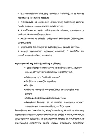  Δεν προϋποθέτουν επιτυχείς εισαγωγικές εξετάσεις, και σε κάποιες

  περιπτώσεις ούτε τυπικά προσόντα.

   Απευθύνονται και εκπαιδεύουν ανομοιογενείς πληθυσμούς φοιτητών

  (ηλικία, εμπειρίες, εργασία, κίνητρα, ικανότητες κ.α.)

   Απευθύνονται σε μεγάλο αριθμό φοιτητών, τείνοντας να καλύψουν τις

  επιθυμίες όλων των ενδιαφερομένων.

   Καλύπτουν όλα τα επίπεδα τριτοβάθμιας εκπαίδευσης (προπτυχιακή-

  μεταπτυχιακή)

   Εγκαταλείπει τις σπουδές του σχετικά μεγάλος αριθμός φοιτητών.

   Υπάρχει οργανωμένος μηχανισμός αποστολής / παραλαβής του

  εκπαιδευτικού υλικού και επικοινωνίας



Χαρακτηριστικά της ανοικτής παιδείας / μάθησης

          Πρόσβαση (πρόσβαση κοινωνικά και οικονομικά αποκλεισμένων

          ομάδων, εθνικών και θρησκευτικών μειονοτήτων κλπ)

          Δεύτερη και τρίτη (πολλαπλή ευκαιρία)

          Δια βίου και συνεχιζόμενη μάθηση

          Ευελιξία

          Μαθητικο – κεντρικό σύστημα (σύστημα επικεντρωμένο στον

          μαθητή)

          Μεταφορά διδακτικών ή μαθησιακών μονάδων

          Αναγνώριση (τυπικών και σε ορισμένες περιπτώσεις άτυπων)

          προηγούμενων εμπειριών μάθησης και δεξιοτήτων

Συνοψίζοντας και επεκτείνοντας, «η εξ αποστάσεως εκπαίδευση είναι ένας

συγκερασμός διαφόρων μορφών εκπαιδευτικής πράξης, η οποία μέσα από μια
μακρά πρακτική εφαρμογών και μια ωριμότητα, οδήγησε σε ένα σύγχρονο και
ολοκληρωμένο εκπαιδευτικό σύνολο. Μορφές εκπαίδευσης παλαιότερων



                                                                       7
 
