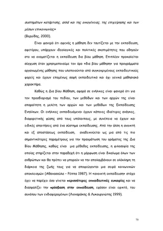 συστημάτων κατάρτισης, αλλά και της οικογένειας, της επιχείρησης και των
μέσων επικοινωνίας»
(Βεργίδης, 2000).

      Είναι φανερό ότι αφενός η μάθηση δεν ταυτίζεται με την εκπαίδευση,

αφετέρου, υπάρχουν ιδεολογικές και πολιτικές σκοπιμότητες που οδηγούν

στο να ονοματίζεται η εκπαίδευση δια βίου μάθηση. Επιπλέον προκαλείται

σύγχυση όταν χρησιμοποιούμε τον όρο «δια βίου μάθηση» για προγράμματα

οργανωμένης μάθησης που υλοποιούνται από συγκεκριμένους εκπαιδευτικούς

φορείς και έχουν επομένως σαφή εκπαιδευτικό και όχι γενικά μαθησιακό

χαρακτήρα.

      Καθώς η Δια βίου Μάθηση, αφορά σε ενήλικες είναι φανερό ότι για

τον προσδιορισμό του πεδίου, των μεθόδων και των αρχών της είναι

απαραίτητη η μελέτη των αρχών και των μεθόδων της Εκπαίδευσης

Ενηλίκων. Οι ενήλικες εκπαιδευόμενοι έχουν κάποιες ιδιαίτερες ανάγκες,

διαφορετικής φύσης από τους υπόλοιπους, με συνέπεια να έχουν και

ειδικές απαιτήσεις από ένα σύστημα εκπαίδευσης. Από την άλλη η ανοικτή

και εξ αποστάσεως εκπαίδευση,      αναδεικνύεται ως μια από τις πιο

σημαντικότερες παραμέτρους για την πραγμάτωση του οράματος της Δια

Βίου Μάθησης, καθώς είναι μια μέθοδος εκπαίδευσης, η φιλοσοφία της

οποίας στηρίζεται στην παραδοχή ότι η μόρφωση είναι δικαίωμα όλων των

ανθρώπων και θα πρέπει να μπορούν να την απολαμβάνουν σε ολόκληρη τη

διάρκεια της ζωής τους για να αποφεύγονται μια σειρά κοινωνικών

αποκλεισμών (Αθανασούλα – Ρέππα 1987). Η «ανοικτή εκπαίδευση» στόχο

έχει να παρέχει όσο γίνεται περισσότερες εκπαιδευτικές ευκαιρίες και να

διασφαλίζει την πρόσβαση στην εκπαίδευση, εφόσον είναι εφικτό, του

συνόλου των ενδιαφερομένων (Λιοναράκης & Λυκουργιώτης 1999).




                                                                          70
 