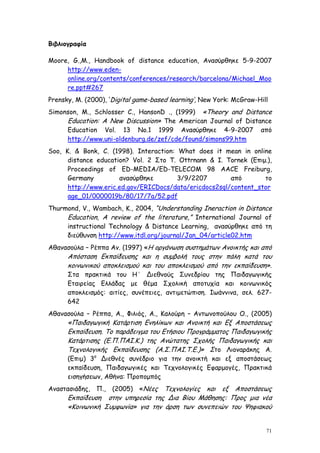 Βιβλιογραφία

Moore, G.,M., Handbook of distance education, Ανασύρθηκε 5-9-2007
     http://www.eden-
     online.org/contents/conferences/research/barcelona/Michael_Moo
     re.ppt#267
Prensky, M. (2000), ‘Digital game-based learning’, New York: McGraw-Hill
Simonson, M., Schlosser C., HansonD ., (1999) «Theory and Distance
     Education: A New Discussion» The American Journal of Distance
     Education Vol. 13 No.1 1999 Ανασύρθηκε 4-9-2007 από
     http://www.uni-oldenburg.de/zef/cde/found/simons99.htm
Soo, K. & Bonk, C. (1998). Interaction: What does it mean in online
      distance education? Vol. 2 Στο T. Ottrnann & I. Tornek (Eπιμ.),
      Proceedings of ED-MEDIA/ED-TELECOM 98 AACE Freiburg,
      Germany         ανασύρθηκε        3/9/2207        από       το
      http://www.eric.ed.gov/ERICDocs/data/ericdocs2sql/content_stor
      age_01/0000019b/80/17/7a/52.pdf
Thurmond, V., Wambach, K., 2004, “Understanding Ineraction in Distance
     Education, A review of the literature,” International Journal of
     instructional Technology & Distance Learning, ανασύρθηκε από τη
     διεύθυνση http://www.itdl.org/journal/Jan_04/article02.htm
Αθανασούλα – Ρέππα Αν. (1997) «Η οργάνωση συστημάτων Ανοικτής και από
      Απόσταση Εκπαίδευσης και η συμβολή τους στην πάλη κατά του
      κοινωνικού αποκλεισμού και του αποκλεισμού από την εκπαίδευση».
      Στα πρακτικά του Η΄ Διεθνούς Συνεδρίου της Παιδαγωγικής
      Εταιρείας Ελλάδας με θέμα Σχολική αποτυχία και κοινωνικός
      αποκλεισμός: αιτίες, συνέπειες, αντιμετώπιση. Ιωάννινα, σελ. 627-
      642
Αθανασούλα – Ρέππα, Α., Φιλιός, Α., Καλούρη – Αντωνοπούλου Ο., (2005)
      «Παιδαγωγική Κατάρτιση Ενηλίκων και Ανοικτή και Εξ Αποστάσεως
      Εκπαίδευση. Το παράδειγμα του Ετήσιου Προγράμματος Παιδαγωγικής
      Κατάρτισης (Ε.Π.ΠΑΙ.Κ.) της Ανώτατης Σχολής Παιδαγωγικής και
      Τεχνολογικής Εκπαίδευσης (Α.Σ.ΠΑΙ.Τ.Ε.)» Στο Λιοναράκης Α.
      (Επιμ) 3ο Διεθνές συνέδριο για την ανοικτή και εξ αποστάσεως
      εκπαίδευση, Παιδαγωγικές και Τεχνολογικές Εφαρμογές, Πρακτικά
      εισηγήσεων, Αθήνα: Προπομπός
Αναστασιάδης,   Π.,   (2005)   «Νέες
                                   Τεχνολογίες και εξ Αποστάσεως
      Εκπαίδευση στην υπηρεσία της Δια Βίου Μάθησης: Προς μια νέα
      «Κοινωνική Συμφωνία» για την άρση των συνεπειών του Ψηφιακού


                                                                       71
 