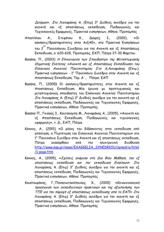 Δυϊσμού». Στο Λιοναράκης Α. (Επιμ) 3ο Διεθνές συνέδριο για την
      ανοικτή και εξ αποστάσεως εκπαίδευση, Παιδαγωγικές και
      Τεχνολογικές Εφαρμογές, Πρακτικά εισηγήσεων, Αθήνα: Προπομπός
Αποστόλου    Α.,   Στεφάνου     Χ.,  Δαγρές   Ι.,   (2001),   «Οι
     ασκήσεις/δραστηριότητες στην ΑεξΑΕ», στα Πρακτικά Εισηγήσεων
           ου
      του 2 Πανελλήνιου Συνεδρίου για την Ανοικτή και εξ Αποστάσεως
      Εκπαίδευση, σ. 620-628, Προπομπός, ΕΑΠ, Πάτρα 27-30 Μαρτίου
Βασάλα, Π., (2003) Η Επικοινωνία των Σπουδαστών της Μεταπτυχιακής
      Θεματικής Ενότητας «Ανοικτή και εξ Αποστάσεως Εκπαίδευση» του
      Ελληνικού Ανοικτού Πανεπιστημίου Στο Α.Λιοναράκης (Επιμ.).
      Πρακτικά εισηγήσεων - 1ο Πανελλήνιο Συνέδριο στην Ανοικτή και εξ
      Αποστάσεως Εκπαίδευση. Τόμ. Α΄,. Πάτρα: ΕΑΠ
Βασάλα, Π., (2005) Οι ασκήσεις/δραστηριότητες στην Ανοικτή και εξ
      Αποστάσεως Εκπαίδευση. Μία έρευνα με προπτυχιακούς και
      μεταπτυχιακούς σπουδαστές του Ελληνικού Ανοικτού Πανεπιστημίου
      Στο Λιοναράκης Α. (Επιμ) 3ο Διεθνές συνέδριο για την ανοικτή και εξ
      αποστάσεως εκπαίδευση, Παιδαγωγικές και Τεχνολογικές Εφαρμογές,
      Πρακτικά εισηγήσεων, Αθήνα: Προπομπός
Βασάλα Π., Γκιόσος Ι., Κουτσούμπα Μ., Λιοναράκης Α., (2005), «Ανοικτή και
      εξ Αποστάσεως Εκπαίδευση. Παιδαγωγικές και τεχνολογικές
      εφαρμογές», τ. Δ., ΕΑΠ, Πάτρα.
Κόκκος, Α., (2001) «Ο ρόλος του διδάσκοντος στην εκπαίδευση από
      απόσταση, η Περίπτωση του Ελληνικού Ανοικτού Πανεπιστημίου» στο
      1ο Πανελλήνιο Συνέδριο στην Ανοικτή και εξ αποστάσεως εκπαίδευση,
      Πάτρα     ανασύρθηκε     από     την     ηλεκτρονική    διεύθυνση
      http://www.eap.gr/news/EXAGGELIA_SYNEDRIOU/synedrio/html
      /1-page.htm
Κόκκος, Α., (2005), «Σχέσεις ανάμεσα στη Δια Βίου Μάθηση, την εξ
      αποστάσεως εκπαίδευση και την εκπαίδευση Ενηλίκων» Στο
      Λιοναράκης Α. (Επιμ) 3ο Διεθνές συνέδριο για την ανοικτή και εξ
      αποστάσεως εκπαίδευση, Παιδαγωγικές και Τεχνολογικές Εφαρμογές,
      Πρακτικά εισηγήσεων, Αθήνα: Προπομπός
Κουστουράκης,   Γ.,Παναγιωτακόπουλος,     Χ.,        «Κοινωνιολογική
                                                (2005)
      προσέγγιση των εκπαιδευτικών πρακτικών και της αξιοποίησης των
      ΤΠΕ για την παροχή εξ αποστάσεως εκπαίδευσης από το ΕΑΠ» Στο
      Λιοναράκης Α. (Επιμ) 3ο Διεθνές συνέδριο για την ανοικτή και εξ
      αποστάσεως εκπαίδευση, Παιδαγωγικές και Τεχνολογικές Εφαρμογές,
      Πρακτικά εισηγήσεων, Αθήνα: Προπομπός



                                                                       72
 