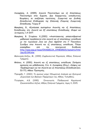 Λιοναράκης, Α. (2005). Ανοικτά Πανεπιστήμια και εξ Αποστάσεως
      Πανεπιστήμια στην Ευρώπη. Δύο διαφορετικές εκπαιδευτικές
      θεωρήσεις σε αναζήτηση ταυτότητας. Συγκριτική και Διεθνής
     Εκπαιδευτική Επιθεώρηση της Ελληνικής Εταιρείας Συγκριτικής
     Εκπαίδευσης, Τεύχος 5ο
Μακράκης, Β., Αξιολόγηση συστημάτων Ανοικτής και εξ Αποστάσεως
Εκπαίδευσης, στο Ανοικτή και Εξ αποστάσεως Εκπαίδευσης, Θεσμοί και
λειτουργίες, τ.Α’ ΕΑΠ
Μακράκης     Β.   Στεφάνου           «Αναπτύσσοντας αλληλεπιδραστικά
                              Χ.,(2001)
      μαθησιακά περιβάλλοντα στην ανοικτή και εξ αποστάσεως εκπαίδευση
      με την τεχνολογία Java και Java Applets» στο 1ο Πανελλήνιο
      Συνέδριο στην Ανοικτή και εξ αποστάσεως εκπαίδευση, Πάτρα
      ανασύρθηκε       από      την    ηλεκτρονική     διεύθυνση
      http://www.eap.gr/news/EXAGGELIA_SYNEDRIOU/synedrio/html
      /sect5/144.htm
Μαλικιώση-Λοϊζου, Μ., (1999) Συμβουλευτική Ψυχολογία, Αθήνα, Ελληνικά
      Γράμματα.
Μπάνου, Α. (2001). Ανοικτή και εξ αποστάσεως εκπαίδευση. Ζητήματα
     ορολογίας και μεθοδολογίας. Στο: Α. Λιοναράκης (Επιμ.), Απόψεις και
     Προβληματισμοί για την Ανοικτή και εξ Αποστάσεως Εκπαίδευση (σελ.
     53-77). Αθήνα: Προπομπός.
Πασιαρδή, Γ. (2001) Το σχολικό κλίμα ?Θεωρητική Ανάλυση και Εμπειρική
     Διερεύνηση των Βασικών Παραμέτρων του, Αθήνα, Τυπωθήτω.
Πετρόφσκι,    Α.Β.   (1990)    Επικοινωνία. Παιδαγωγική Ψυχολογική
      Εγκυκλοπαίδεια Λεξικό, Αθήνα, Ελληνικά Γράμματα, τόμος 4, 2025.




                                                                      74
 