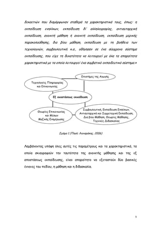 δεκαετιών που διαμόρφωναν σταθερά τα χαρακτηριστικά τους, όπως: η
εκπαίδευση    ενηλίκων,     εκπαίδευση     δι’   αλληλογραφίας,      αντιαυταρχική
εκπαίδευση, ανοικτή μάθηση ή ανοικτή εκπαίδευση, εκπαίδευση μερικής
παρακολούθησης, δια βίου μάθηση, εκπαίδευση με τη βοήθεια των
τεχνολογιών, συμβουλευτική κ.α., οδήγησαν σε ένα σύγχρονο σύστημα
εκπαίδευσης, που είχε τη δυνατότητα να λειτουργεί με όλα τα απαραίτητα
χαρακτηριστικά με τα οποία λειτουργεί ένα συμβατικό εκπαιδευτικό σύστημα.»


                                          Επιστήμες της Αγωγής

    Τεχνολογίες Πληροφορίας
        και Επικοινωνίας


                    Εξ αποστάσεως εκπαίδευση



                                           Συμβουλευτική, Εκπαίδευση Ενηλίκων,
         Θεωρίες Επικοινωνίας
                                         Αντιαυταρχική και Συμμετοχική Εκπαίδευση,
              και Μέσων
                                            Δια βίου Μάθηση, Θεωρίες Μάθησης,
         Μαζικής Ενημέρωσης
                                                   Τεχνικές Διδασκαλίας



                          Σχήμα 1 (Πηγή: Λιοναράκης, 2006)



Λαμβάνοντας υπόψη όλες αυτές τις παραμέτρους και τα χαρακτηριστικά, τα

οποία σκιαγραφούν την ταυτότητα της ανοικτής μάθησης και της εξ

αποστάσεως εκπαίδευσης, είναι απαραίτητο να εξεταστούν δύο βασικές

έννοιες του πεδίου, η μάθηση και η διδασκαλία.




                                                                                     8
 