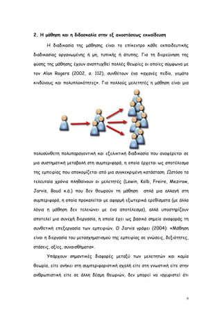 2. Η μάθηση και η διδασκαλία στην εξ αποστάσεως εκπαίδευση

      Η διαδικασία της μάθησης είναι το επίκεντρο κάθε εκπαιδευτικής

διαδικασίας οργανωμένης ή μη, τυπικής ή άτυπης. Για τη διερεύνηση της

φύσης της μάθησης έχουν αναπτυχθεί πολλές θεωρίες οι οποίες σύμφωνα με

τον Alan Rogers (2002, σ. 112), συνθέτουν ένα «αχανές πεδίο, γεμάτο

κινδύνους και πολυπλοκότητες». Για πολλούς μελετητές η μάθηση είναι μια




πολυσύνθετη πολυπαραγοντική και εξελικτική διαδικασία που αναφέρεται σε

μια συστηματική μεταβολή στη συμπεριφορά, η οποία έρχεται ως αποτέλεσμα

της εμπειρίας που αποκομίζεται από μια συγκεκριμένη κατάσταση. Ωστόσο τα

τελευταία χρόνια πληθαίνουν οι μελετητές (Lewin, Kolb, Freire, Mezirow,

Jarvis, Boud κ.ά.) που δεν θεωρούν τη μάθηση         απλά μια αλλαγή στη

συμπεριφορά, η οποία προκαλείται με αφορμή εξωτερικά ερεθίσματα (με άλλα

λόγια η μάθηση δεν τελειώνει με ένα αποτέλεσμα), αλλά υποστηρίζουν

αποτελεί μια συνεχή διεργασία, η οποία έχει ως βασικό σημείο αναφοράς τη

συνθετική επεξεργασία των εμπειριών. Ο Jarvis γράφει (2004): «Μάθηση

είναι η διεργασία του μετασχηματισμού της εμπειρίας σε γνώσεις, δεξιότητες,

στάσεις, αξίες, συναισθήματα».

      Υπάρχουν σημαντικές διαφορές μεταξύ των μελετητών και καμία

θεωρία, είτε ανήκει στη συμπεριφοριστική σχολή είτε στη γνωστική είτε στην

ανθρωπιστική είτε σε άλλη δέσμη θεωριών, δεν μπορεί να ισχυριστεί ότι




                                                                          9
 