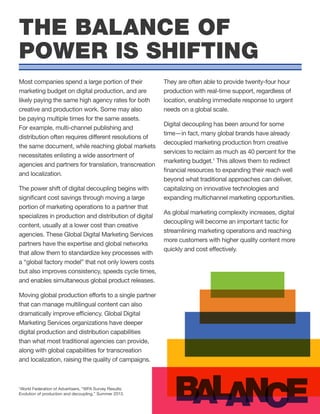 Most companies spend a large portion of their
marketing budget on digital production, and are
likely paying the same high agency rates for both
creative and production work. Some may also
be paying multiple times for the same assets.
For example, multi-channel publishing and
distribution often requires different resolutions of
the same document, while reaching global markets
necessitates enlisting a wide assortment of
agencies and partners for translation, transcreation
and localization.
The power shift of digital decoupling begins with
significant cost savings through moving a large
portion of marketing operations to a partner that
specializes in production and distribution of digital
content, usually at a lower cost than creative
agencies. These Global Digital Marketing Services
partners have the expertise and global networks
that allow them to standardize key processes with
a “global factory model” that not only lowers costs
but also improves consistency, speeds cycle times,
and enables simultaneous global product releases.
Moving global production efforts to a single partner
that can manage multilingual content can also
dramatically improve efficiency. Global Digital
Marketing Services organizations have deeper
digital production and distribution capabilities
than what most traditional agencies can provide,
along with global capabilities for transcreation
and localization, raising the quality of campaigns.
They are often able to provide twenty-four hour
production with real-time support, regardless of
location, enabling immediate response to urgent
needs on a global scale.
Digital decoupling has been around for some
time—in fact, many global brands have already
decoupled marketing production from creative
services to reclaim as much as 40 percent for the
marketing budget.1
This allows them to redirect
financial resources to expanding their reach well
beyond what traditional approaches can deliver,
capitalizing on innovative technologies and
expanding multichannel marketing opportunities.
As global marketing complexity increases, digital
decoupling will become an important tactic for
streamlining marketing operations and reaching
more customers with higher quality content more
quickly and cost effectively.
THE BALANCE OF
POWER IS SHIFTING
B A EA NL C
1
World Federation of Advertisers, “WFA Survey Results:
Evolution of production and decoupling,” Summer 2013.
 