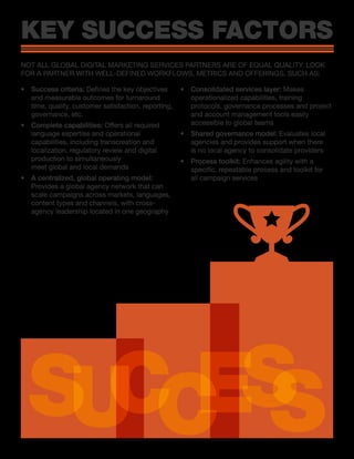 •	 Success criteria: Defines the key objectives
and measurable outcomes for turnaround
time, quality, customer satisfaction, reporting,
governance, etc.
•	 Complete capabilities: Offers all required
language expertise and operational
capabilities, including transcreation and
localization, regulatory review and digital
production to simultaneously
meet global and local demands
•	 A centralized, global operating model:
Provides a global agency network that can
scale campaigns across markets, languages,
content types and channels, with cross-
agency leadership located in one geography
•	 Consolidated services layer: Makes
operationalized capabilities, training
protocols, governance processes and project
and account management tools easily
accessible to global teams
•	 Shared governance model: Evaluates local
agencies and provides support when there
is no local agency to consolidate providers
•	 Process toolkit: Enhances agility with a
specific, repeatable process and toolkit for
all campaign services
KEY SUCCESS FACTORS
NOT ALL GLOBAL DIGITAL MARKETING SERVICES PARTNERS ARE OF EQUAL QUALITY. LOOK
FOR A PARTNER WITH WELL-DEFINED WORKFLOWS, METRICS AND OFFERINGS, SUCH AS:
SUCCESS
 
