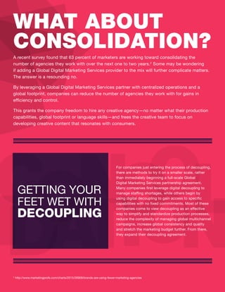A recent survey found that 63 percent of marketers are working toward consolidating the
number of agencies they work with over the next one to two years.2
Some may be wondering
if adding a Global Digital Marketing Services provider to the mix will further complicate matters.
The answer is a resounding no.
By leveraging a Global Digital Marketing Services partner with centralized operations and a
global footprint, companies can reduce the number of agencies they work with for gains in
efficiency and control.
This grants the company freedom to hire any creative agency—no matter what their production
capabilities, global footprint or language skills—and frees the creative team to focus on
developing creative content that resonates with consumers.
WHAT ABOUT
CONSOLIDATION?
2
http://www.marketingprofs.com/charts/2015/26909/brands-are-using-fewer-marketing-agencies
ONC S
A
O
T
LII OD N
For companies just entering the process of decoupling,
there are methods to try it on a smaller scale, rather
than immediately beginning a full-scale Global
Digital Marketing Services partnership agreement.
Many companies first leverage digital decoupling to
manage staffing shortages, while others begin by
using digital decoupling to gain access to specific
capabilities with no fixed commitments. Most of these
companies come to view decoupling as an effective
way to simplify and standardize production processes,
reduce the complexity of managing global multichannel
campaigns, increase global consistency and quality
and stretch the marketing budget further. From there,
they expand their decoupling agreement.
GETTING YOUR
FEET WET WITH
DECOUPLING
 