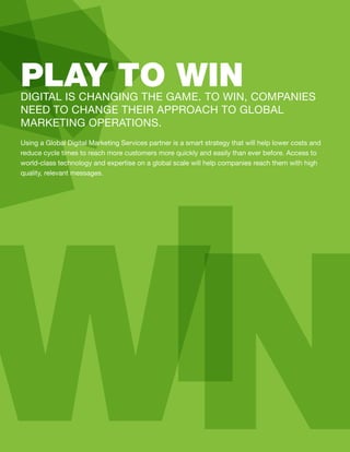 Using a Global Digital Marketing Services partner is a smart strategy that will help lower costs and
reduce cycle times to reach more customers more quickly and easily than ever before. Access to
world-class technology and expertise on a global scale will help companies reach them with high
quality, relevant messages.
DIGITAL IS CHANGING THE GAME. TO WIN, COMPANIES
NEED TO CHANGE THEIR APPROACH TO GLOBAL
MARKETING OPERATIONS.
PLAY TO WIN
WIN
 