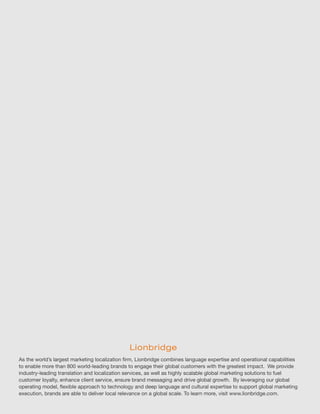As the world’s largest marketing localization firm, Lionbridge combines language expertise and operational capabilities
to enable more than 800 world-leading brands to engage their global customers with the greatest impact. We provide
industry-leading translation and localization services, as well as highly scalable global marketing solutions to fuel
customer loyalty, enhance client service, ensure brand messaging and drive global growth. By leveraging our global
operating model, flexible approach to technology and deep language and cultural expertise to support global marketing
execution, brands are able to deliver local relevance on a global scale. To learn more, visit www.lionbridge.com.
 