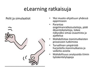 eLearning ratkaisuja
Pelit ja simulaatiot    • Yksi muoto ohjattuun yhdessä
                          oppimiseen
                        • Parantaa
                          ongelmanratkaisutaitoja, päät
                          öksentekotaitoja, tekee
                          näkyväksi omaa osaamista ja
                          ajattelua
                        • Mahdollistaa monimutkaisten
                          prosessien tutkimista
                        • Turvallinen ympäristö
                          harjoitella monimutkaisia ja
                          vaikeita asioita
                        • Mahdollisuus analysoida tiimin
                          työskentelytapoja
 