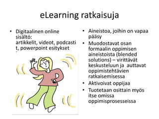 eLearning ratkaisuja
• Digitaalinen online            • Aineistoa, joihin on vapaa
  sisältö:                         pääsy
  artikkelit, videot, podcasti   • Muodostavat osan
  t, powerpoint esitykset          formaalin oppimisen
  jne.                             aineistoista (blended
                                   solutions) – virittävät
                                   keskusteluun ja auttavat
                                   oppimistehtävien
                                   ratkaisemisessa
                                 • Aktivoivat oppijaa
                                 • Tuotetaan osittain myös
                                   itse omissa
                                   oppimisprosesseissa
 