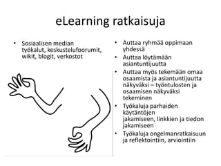 eLearning ratkaisuja
• Sosiaalisen median              • Auttaa ryhmää oppimaan
  työkalut, keskustelufoorumit,     yhdessä
  wikit, blogit, verkostot        • Auttaa löytämään
                                    asiantuntijuutta
                                  • Auttaa myös tekemään omaa
                                    osaamista ja asiantuntijuutta
                                    näkyväksi – työntulosten ja
                                    osaamisen näkyväksi
                                    tekeminen
                                  • Työkaluja parhaiden
                                    käytäntöjen
                                    jakamiseen, linkkien ja tiedon
                                    jakamiseen
                                  • Työkaluja ongelmanratkaisuun
                                    ja reflektointiin, arviointiin
 