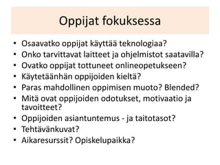 Oppijat fokuksessa
• Osaavatko oppijat käyttää teknologiaa?
• Onko tarvittavat laitteet ja ohjelmistot saatavilla?
• Ovatko oppijat tottuneet onlineopetukseen?
• Käytetäänhän oppijoiden kieltä?
• Paras mahdollinen oppimisen muoto? Blended?
• Mitä ovat oppijoiden odotukset, motivaatio ja
  tavoitteet?
• Oppijoiden asiantuntemus - ja taitotasot?
• Tehtävänkuvat?
• Aikaresurssit? Opiskelupaikka?
 
