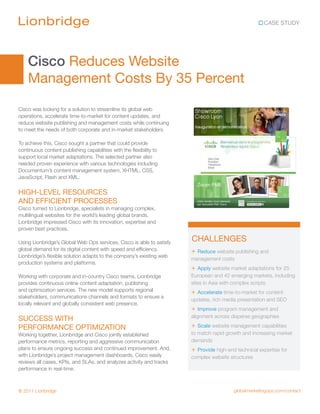 CASE STUDY




    Cisco Reduces Website
    Management Costs By 35 Percent
Cisco was looking for a solution to streamline its global web
operations, accelerate time-to-market for content updates, and
reduce website publishing and management costs while continuing
to meet the needs of both corporate and in-market stakeholders.

To achieve this, Cisco sought a partner that could provide
continuous content publishing capabilities with the flexibility to
support local market adaptations. The selected partner also
needed proven experience with various technologies including
Documentum’s content management system, XHTML, CSS,
JavaScript, Flash and XML.

HIGH-LEVEL RESOURCES
AND EFFICIENT PROCESSES
Cisco turned to Lionbridge, specialists in managing complex,
multilingual websites for the world’s leading global brands.
Lionbridge impressed Cisco with its innovation, expertise and
proven best practices.

Using Lionbridge’s Global Web Ops services, Cisco is able to satisfy
                                                                       CHALLENGES
global demand for its digital content with speed and efficiency.       + Reduce website publishing and
Lionbridge’s flexible solution adapts to the company’s existing web
                                                                       management costs
production systems and platforms.
                                                                       + Apply website market adaptations for 25
Working with corporate and in-country Cisco teams, Lionbridge          European and 42 emerging markets, including
provides continuous online content adaptation, publishing              sites in Asia with complex scripts
and optimization services. The new model supports regional             + Accelerate time-to-market for content
stakeholders, communications channels and formats to ensure a
                                                                       updates, rich media presentation and SEO
locally relevant and globally consistent web presence.
                                                                       + Improve program management and
                                                                       alignment across disperse geographies
SUCCESS WITH
PERFORMANCE OPTIMIZATION                                               + Scale website management capabilities
Working together, Lionbridge and Cisco jointly established             to match rapid growth and increasing market
performance metrics, reporting and aggressive communication            demands
plans to ensure ongoing success and continued improvement. And,        + Provide high-end technical expertise for
with Lionbridge’s project management dashboards, Cisco easily          complex website structures
reviews all cases, KPIs, and SLAs, and analyzes activity and tracks
performance in real-time.



© 2011 Lionbridge                                                                        globalmarketingops.com/contact
 
