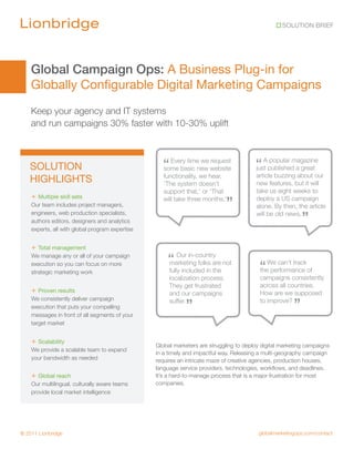 SOLUTION BRIEF




    Global Campaign Ops: A Business Plug-in for
    Globally Configurable Digital Marketing Campaigns
    Keep your agency and IT systems
    and run campaigns 30% faster with 10-30% uplift



   SOLUTION                                        “ Every timenew website
                                                   some basic
                                                                we request
                                                                                        “ Apublishedmagazine
                                                                                        just
                                                                                             popular
                                                                                                     a great
                                                    functionality, we hear,             article buzzing about our
   HIGHLIGHTS                                       ‘The system doesn’t                 new features, but it will
                                                    support that,’ or ‘That             take us eight weeks to
    + Multiple skill sets
    Our team includes project managers,
                                                    will take three months.’
                                                                              ”         deploy a US campaign
                                                                                        alone. By then, the article
    engineers, web production specialists,
    authors editors, designers and analytics
                                                                                        will be old news.
                                                                                                           ”
    experts, all with global program expertise


    + Total management
    We manage any or all of your campaign
                                                     “ Our in-country not
    execution so you can focus on more
    strategic marketing work
                                                     marketing folks are
                                                      fully included in the               “ We can’t trackof
                                                                                          the performance
                                                      localization process.               campaigns consistently
                                                      They get frustrated                 across all countries.
    + Proven results                                  and our campaigns                   How are we supposed

                                                                                                       ”
    We consistently deliver campaign
    execution that puts your compelling
                                                      suffer.
                                                             ”                            to improve?

    messages in front of all segments of your
    target market


    + Scalability                                Global marketers are struggling to deploy digital marketing campaigns
    We provide a scalable team to expand
                                                 in a timely and impactful way. Releasing a multi-geography campaign
    your bandwidth as needed                     requires an intricate maze of creative agencies, production houses,
                                                 language service providers, technologies, workflows, and deadlines.
    + Global reach                               It’s a hard-to-manage process that is a major frustration for most
    Our multilingual, culturally aware teams     companies.
    provide local market intelligence




© 2011 Lionbridge                                                                        globalmarketingops.com/contact
 